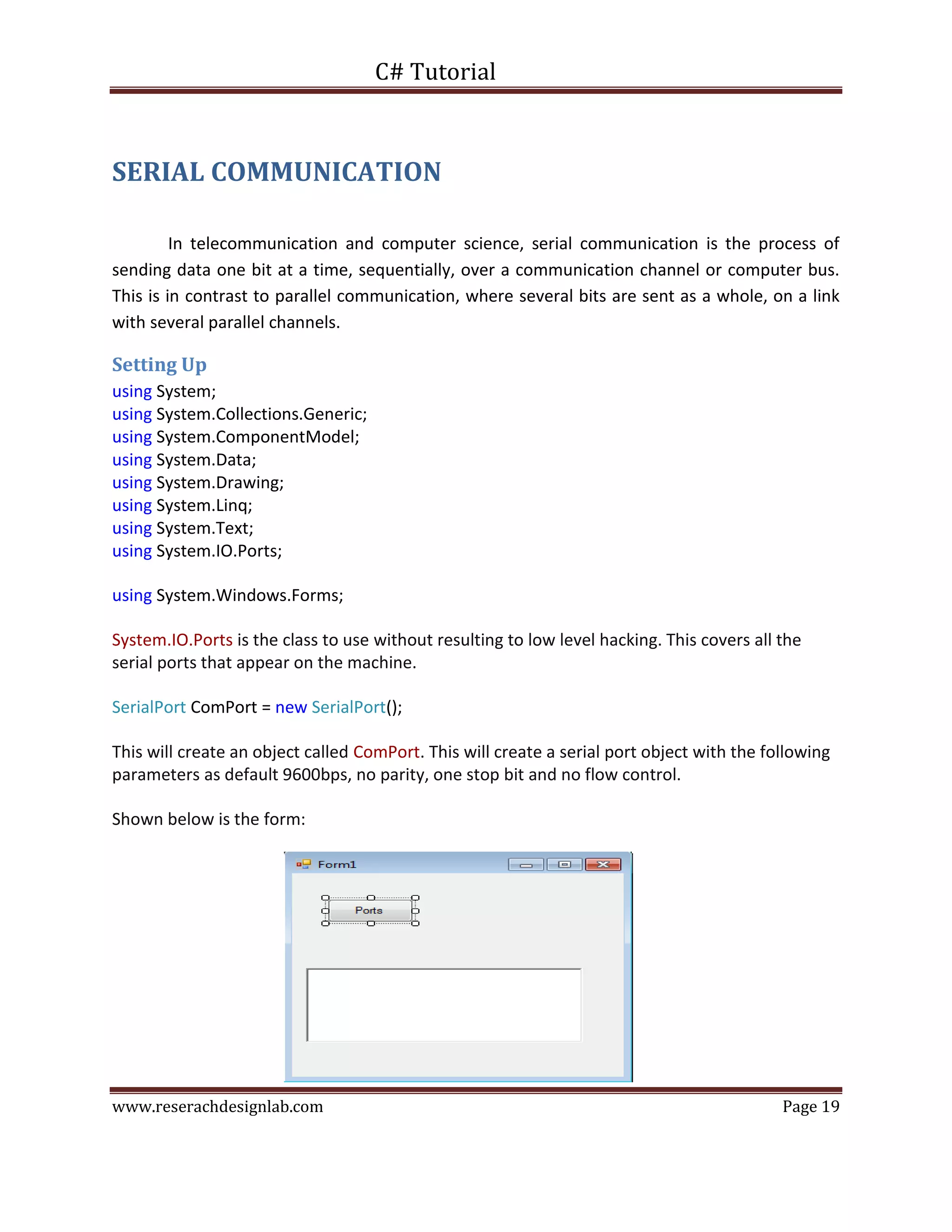 C# Tutorial
www.reserachdesignlab.com Page 19
SERIAL COMMUNICATION
In telecommunication and computer science, serial communication is the process of
sending data one bit at a time, sequentially, over a communication channel or computer bus.
This is in contrast to parallel communication, where several bits are sent as a whole, on a link
with several parallel channels.
Setting Up
using System;
using System.Collections.Generic;
using System.ComponentModel;
using System.Data;
using System.Drawing;
using System.Linq;
using System.Text;
using System.IO.Ports;
using System.Windows.Forms;
System.IO.Ports is the class to use without resulting to low level hacking. This covers all the
serial ports that appear on the machine.
SerialPort ComPort = new SerialPort();
This will create an object called ComPort. This will create a serial port object with the following
parameters as default 9600bps, no parity, one stop bit and no flow control.
Shown below is the form:
 