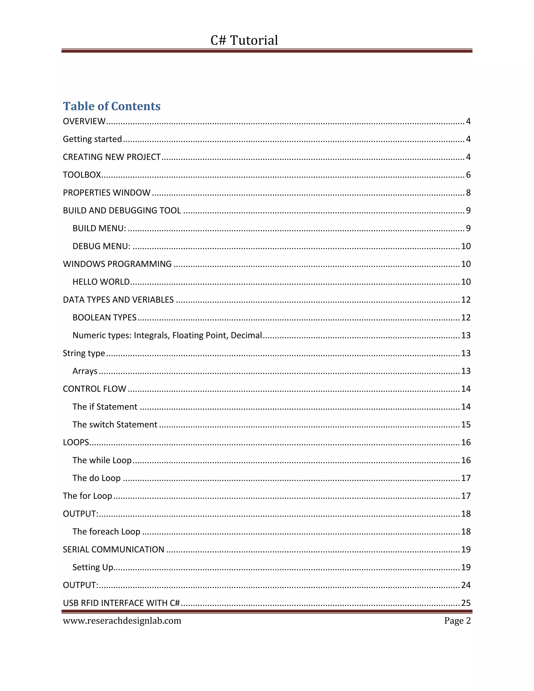 C# Tutorial
www.reserachdesignlab.com Page 2
Table of Contents
OVERVIEW.....................................................................................................................................................4
Getting started..............................................................................................................................................4
CREATING NEW PROJECT..............................................................................................................................4
TOOLBOX.......................................................................................................................................................6
PROPERTIES WINDOW..................................................................................................................................8
BUILD AND DEBUGGING TOOL .....................................................................................................................9
BUILD MENU:............................................................................................................................................9
DEBUG MENU: ........................................................................................................................................10
WINDOWS PROGRAMMING .......................................................................................................................10
HELLO WORLD.........................................................................................................................................10
DATA TYPES AND VERIABLES ......................................................................................................................12
BOOLEAN TYPES......................................................................................................................................12
Numeric types: Integrals, Floating Point, Decimal..................................................................................13
String type...................................................................................................................................................13
Arrays......................................................................................................................................................13
CONTROL FLOW..........................................................................................................................................14
The if Statement .....................................................................................................................................14
The switch Statement .............................................................................................................................15
LOOPS..........................................................................................................................................................16
The while Loop........................................................................................................................................16
The do Loop ............................................................................................................................................17
The for Loop................................................................................................................................................17
OUTPUT:......................................................................................................................................................18
The foreach Loop ....................................................................................................................................18
SERIAL COMMUNICATION ..........................................................................................................................19
Setting Up................................................................................................................................................19
OUTPUT:......................................................................................................................................................24
USB RFID INTERFACE WITH C#....................................................................................................................25
 