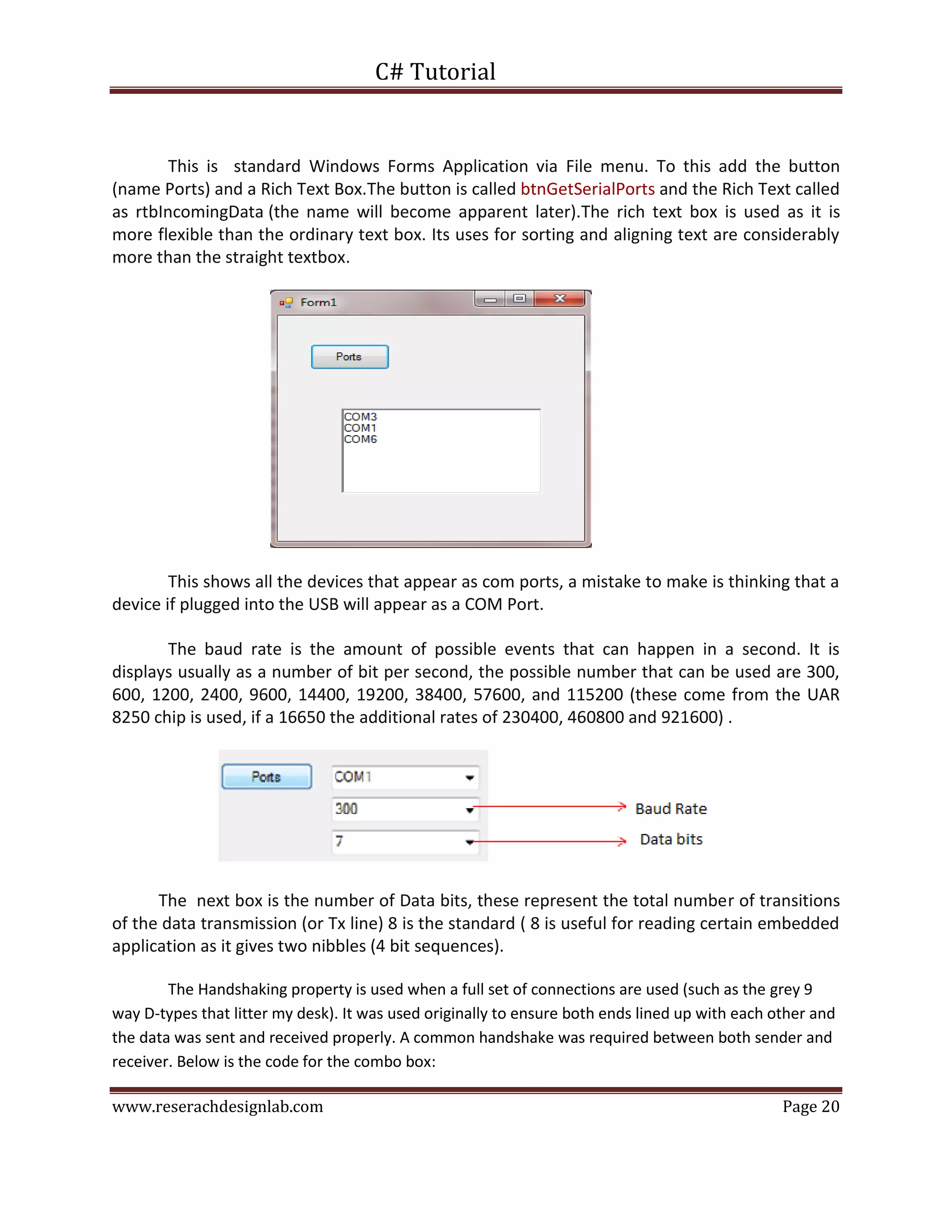 C# Tutorial
www.reserachdesignlab.com Page 20
This is standard Windows Forms Application via File menu. To this add the button
(name Ports) and a Rich Text Box.The button is called btnGetSerialPorts and the Rich Text called
as rtbIncomingData (the name will become apparent later).The rich text box is used as it is
more flexible than the ordinary text box. Its uses for sorting and aligning text are considerably
more than the straight textbox.
This shows all the devices that appear as com ports, a mistake to make is thinking that a
device if plugged into the USB will appear as a COM Port.
The baud rate is the amount of possible events that can happen in a second. It is
displays usually as a number of bit per second, the possible number that can be used are 300,
600, 1200, 2400, 9600, 14400, 19200, 38400, 57600, and 115200 (these come from the UAR
8250 chip is used, if a 16650 the additional rates of 230400, 460800 and 921600) .
The next box is the number of Data bits, these represent the total number of transitions
of the data transmission (or Tx line) 8 is the standard ( 8 is useful for reading certain embedded
application as it gives two nibbles (4 bit sequences).
The Handshaking property is used when a full set of connections are used (such as the grey 9
way D-types that litter my desk). It was used originally to ensure both ends lined up with each other and
the data was sent and received properly. A common handshake was required between both sender and
receiver. Below is the code for the combo box:
 