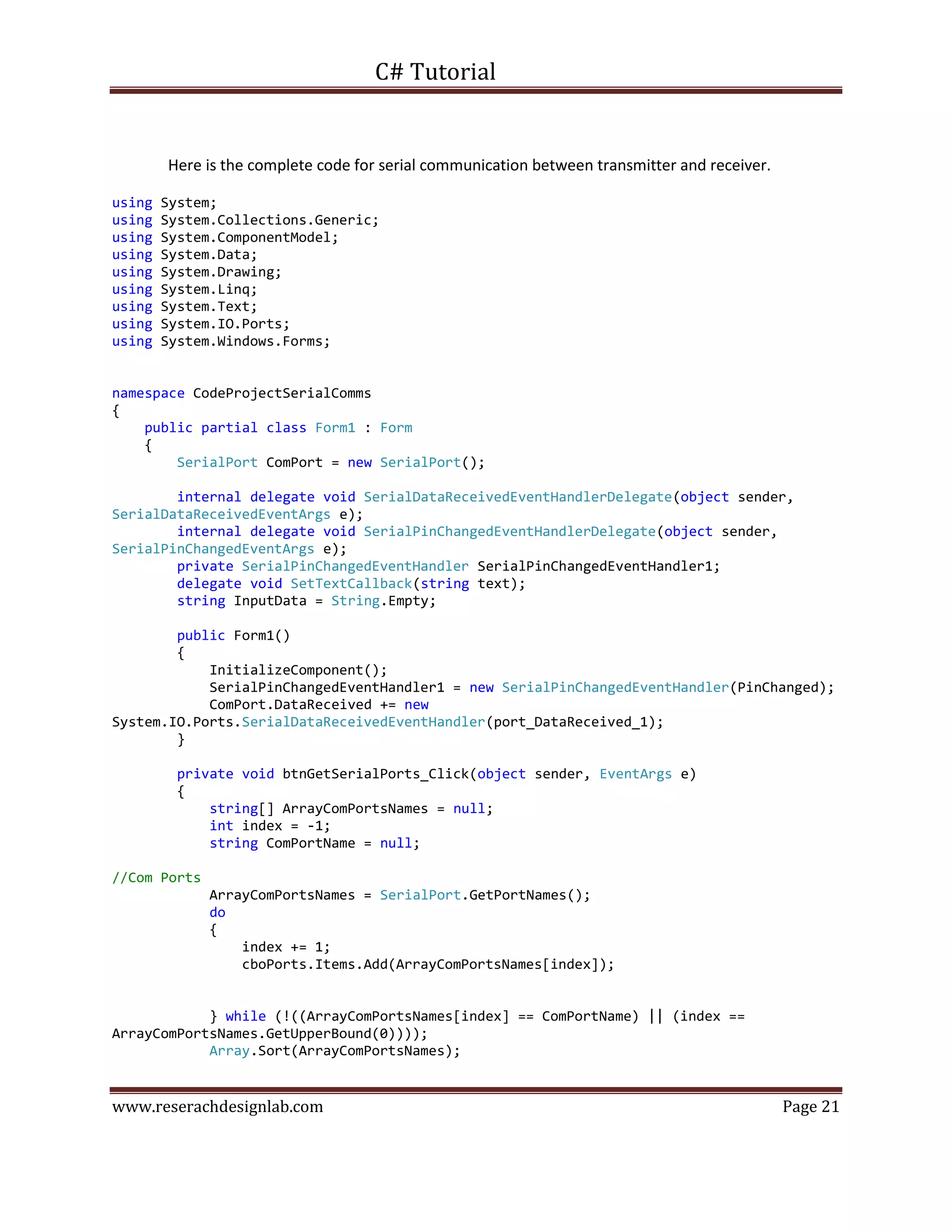 C# Tutorial
www.reserachdesignlab.com Page 21
Here is the complete code for serial communication between transmitter and receiver.
using System;
using System.Collections.Generic;
using System.ComponentModel;
using System.Data;
using System.Drawing;
using System.Linq;
using System.Text;
using System.IO.Ports;
using System.Windows.Forms;
namespace CodeProjectSerialComms
{
public partial class Form1 : Form
{
SerialPort ComPort = new SerialPort();
internal delegate void SerialDataReceivedEventHandlerDelegate(object sender,
SerialDataReceivedEventArgs e);
internal delegate void SerialPinChangedEventHandlerDelegate(object sender,
SerialPinChangedEventArgs e);
private SerialPinChangedEventHandler SerialPinChangedEventHandler1;
delegate void SetTextCallback(string text);
string InputData = String.Empty;
public Form1()
{
InitializeComponent();
SerialPinChangedEventHandler1 = new SerialPinChangedEventHandler(PinChanged);
ComPort.DataReceived += new
System.IO.Ports.SerialDataReceivedEventHandler(port_DataReceived_1);
}
private void btnGetSerialPorts_Click(object sender, EventArgs e)
{
string[] ArrayComPortsNames = null;
int index = -1;
string ComPortName = null;
//Com Ports
ArrayComPortsNames = SerialPort.GetPortNames();
do
{
index += 1;
cboPorts.Items.Add(ArrayComPortsNames[index]);
} while (!((ArrayComPortsNames[index] == ComPortName) || (index ==
ArrayComPortsNames.GetUpperBound(0))));
Array.Sort(ArrayComPortsNames);
 