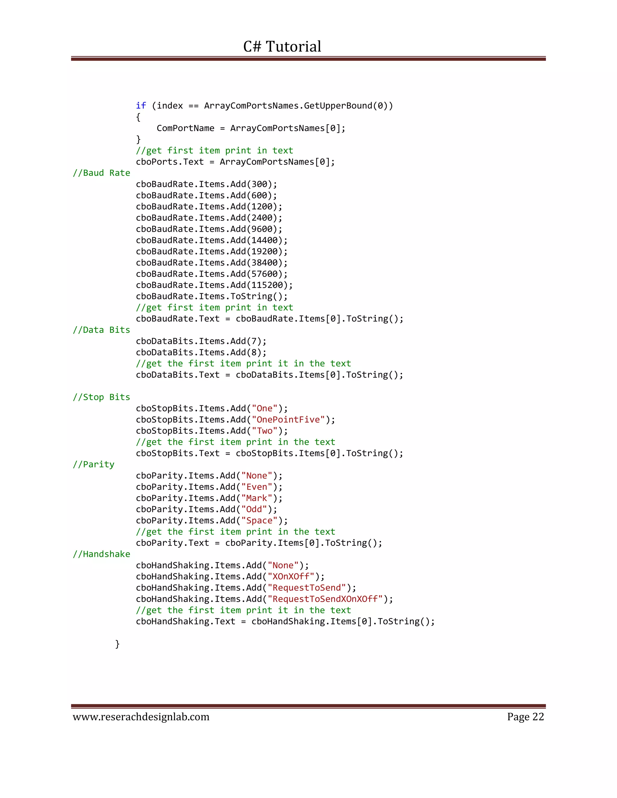C# Tutorial
www.reserachdesignlab.com Page 22
if (index == ArrayComPortsNames.GetUpperBound(0))
{
ComPortName = ArrayComPortsNames[0];
}
//get first item print in text
cboPorts.Text = ArrayComPortsNames[0];
//Baud Rate
cboBaudRate.Items.Add(300);
cboBaudRate.Items.Add(600);
cboBaudRate.Items.Add(1200);
cboBaudRate.Items.Add(2400);
cboBaudRate.Items.Add(9600);
cboBaudRate.Items.Add(14400);
cboBaudRate.Items.Add(19200);
cboBaudRate.Items.Add(38400);
cboBaudRate.Items.Add(57600);
cboBaudRate.Items.Add(115200);
cboBaudRate.Items.ToString();
//get first item print in text
cboBaudRate.Text = cboBaudRate.Items[0].ToString();
//Data Bits
cboDataBits.Items.Add(7);
cboDataBits.Items.Add(8);
//get the first item print it in the text
cboDataBits.Text = cboDataBits.Items[0].ToString();
//Stop Bits
cboStopBits.Items.Add("One");
cboStopBits.Items.Add("OnePointFive");
cboStopBits.Items.Add("Two");
//get the first item print in the text
cboStopBits.Text = cboStopBits.Items[0].ToString();
//Parity
cboParity.Items.Add("None");
cboParity.Items.Add("Even");
cboParity.Items.Add("Mark");
cboParity.Items.Add("Odd");
cboParity.Items.Add("Space");
//get the first item print in the text
cboParity.Text = cboParity.Items[0].ToString();
//Handshake
cboHandShaking.Items.Add("None");
cboHandShaking.Items.Add("XOnXOff");
cboHandShaking.Items.Add("RequestToSend");
cboHandShaking.Items.Add("RequestToSendXOnXOff");
//get the first item print it in the text
cboHandShaking.Text = cboHandShaking.Items[0].ToString();
}
 