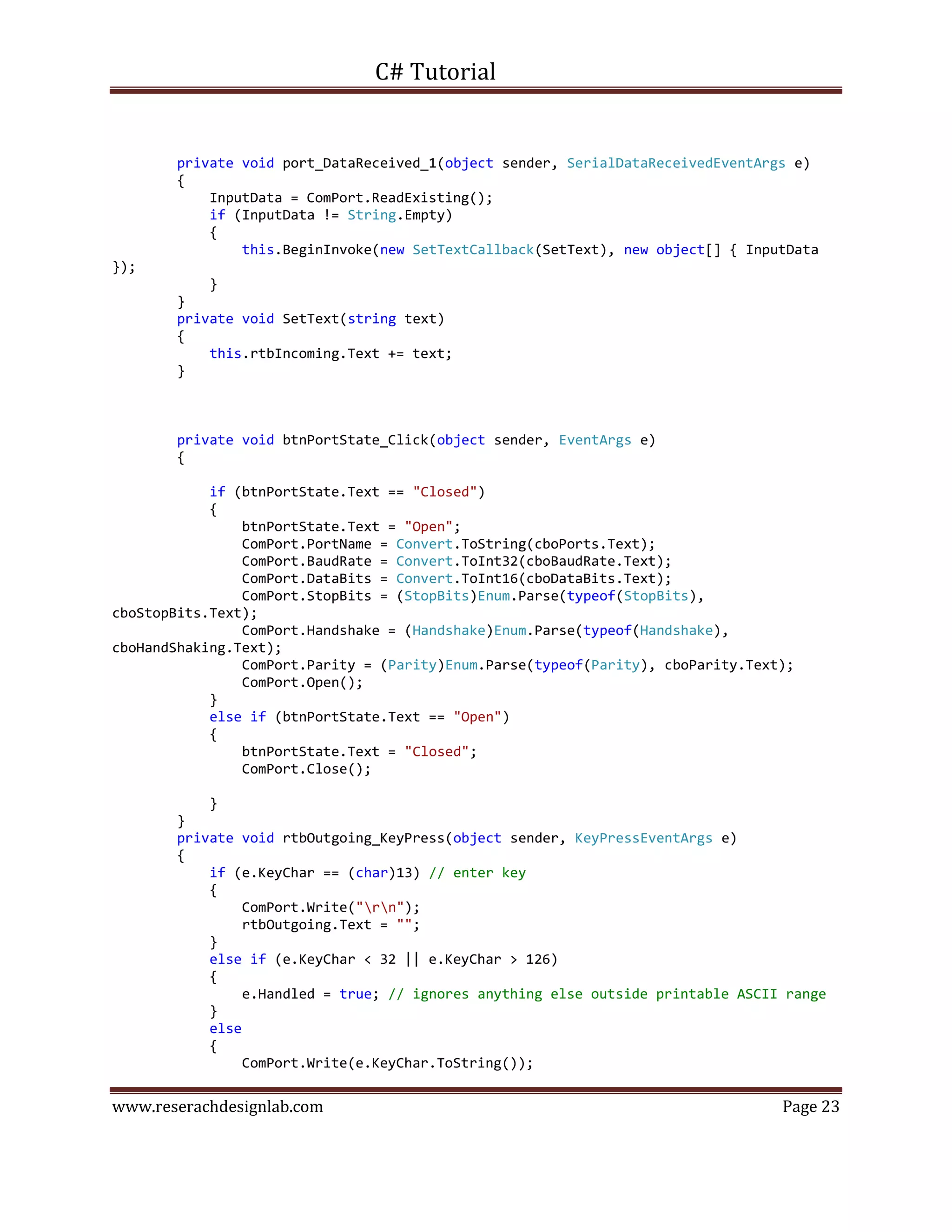 C# Tutorial
www.reserachdesignlab.com Page 23
private void port_DataReceived_1(object sender, SerialDataReceivedEventArgs e)
{
InputData = ComPort.ReadExisting();
if (InputData != String.Empty)
{
this.BeginInvoke(new SetTextCallback(SetText), new object[] { InputData
});
}
}
private void SetText(string text)
{
this.rtbIncoming.Text += text;
}
private void btnPortState_Click(object sender, EventArgs e)
{
if (btnPortState.Text == "Closed")
{
btnPortState.Text = "Open";
ComPort.PortName = Convert.ToString(cboPorts.Text);
ComPort.BaudRate = Convert.ToInt32(cboBaudRate.Text);
ComPort.DataBits = Convert.ToInt16(cboDataBits.Text);
ComPort.StopBits = (StopBits)Enum.Parse(typeof(StopBits),
cboStopBits.Text);
ComPort.Handshake = (Handshake)Enum.Parse(typeof(Handshake),
cboHandShaking.Text);
ComPort.Parity = (Parity)Enum.Parse(typeof(Parity), cboParity.Text);
ComPort.Open();
}
else if (btnPortState.Text == "Open")
{
btnPortState.Text = "Closed";
ComPort.Close();
}
}
private void rtbOutgoing_KeyPress(object sender, KeyPressEventArgs e)
{
if (e.KeyChar == (char)13) // enter key
{
ComPort.Write("rn");
rtbOutgoing.Text = "";
}
else if (e.KeyChar < 32 || e.KeyChar > 126)
{
e.Handled = true; // ignores anything else outside printable ASCII range
}
else
{
ComPort.Write(e.KeyChar.ToString());
 