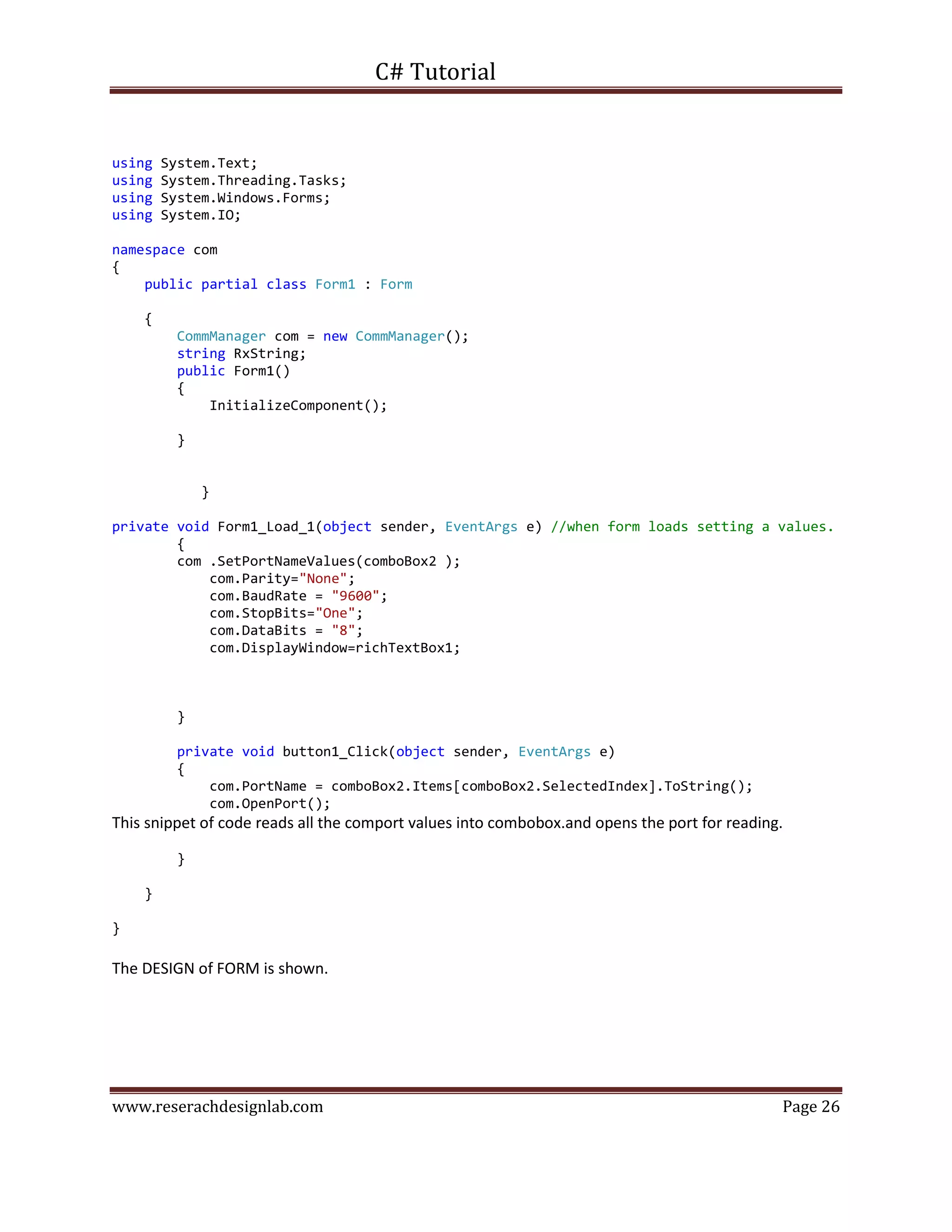 C# Tutorial
www.reserachdesignlab.com Page 26
using System.Text;
using System.Threading.Tasks;
using System.Windows.Forms;
using System.IO;
namespace com
{
public partial class Form1 : Form
{
CommManager com = new CommManager();
string RxString;
public Form1()
{
InitializeComponent();
}
}
private void Form1_Load_1(object sender, EventArgs e) //when form loads setting a values.
{
com .SetPortNameValues(comboBox2 );
com.Parity="None";
com.BaudRate = "9600";
com.StopBits="One";
com.DataBits = "8";
com.DisplayWindow=richTextBox1;
}
private void button1_Click(object sender, EventArgs e)
{
com.PortName = comboBox2.Items[comboBox2.SelectedIndex].ToString();
com.OpenPort();
This snippet of code reads all the comport values into combobox.and opens the port for reading.
}
}
}
The DESIGN of FORM is shown.
 