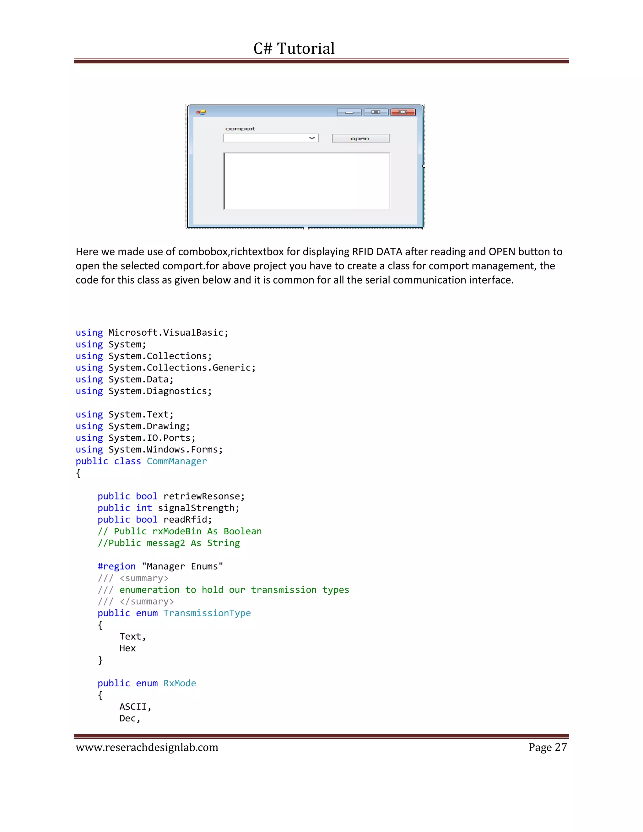 C# Tutorial
www.reserachdesignlab.com Page 27
Here we made use of combobox,richtextbox for displaying RFID DATA after reading and OPEN button to
open the selected comport.for above project you have to create a class for comport management, the
code for this class as given below and it is common for all the serial communication interface.
using Microsoft.VisualBasic;
using System;
using System.Collections;
using System.Collections.Generic;
using System.Data;
using System.Diagnostics;
using System.Text;
using System.Drawing;
using System.IO.Ports;
using System.Windows.Forms;
public class CommManager
{
public bool retriewResonse;
public int signalStrength;
public bool readRfid;
// Public rxModeBin As Boolean
//Public messag2 As String
#region "Manager Enums"
/// <summary>
/// enumeration to hold our transmission types
/// </summary>
public enum TransmissionType
{
Text,
Hex
}
public enum RxMode
{
ASCII,
Dec,
 