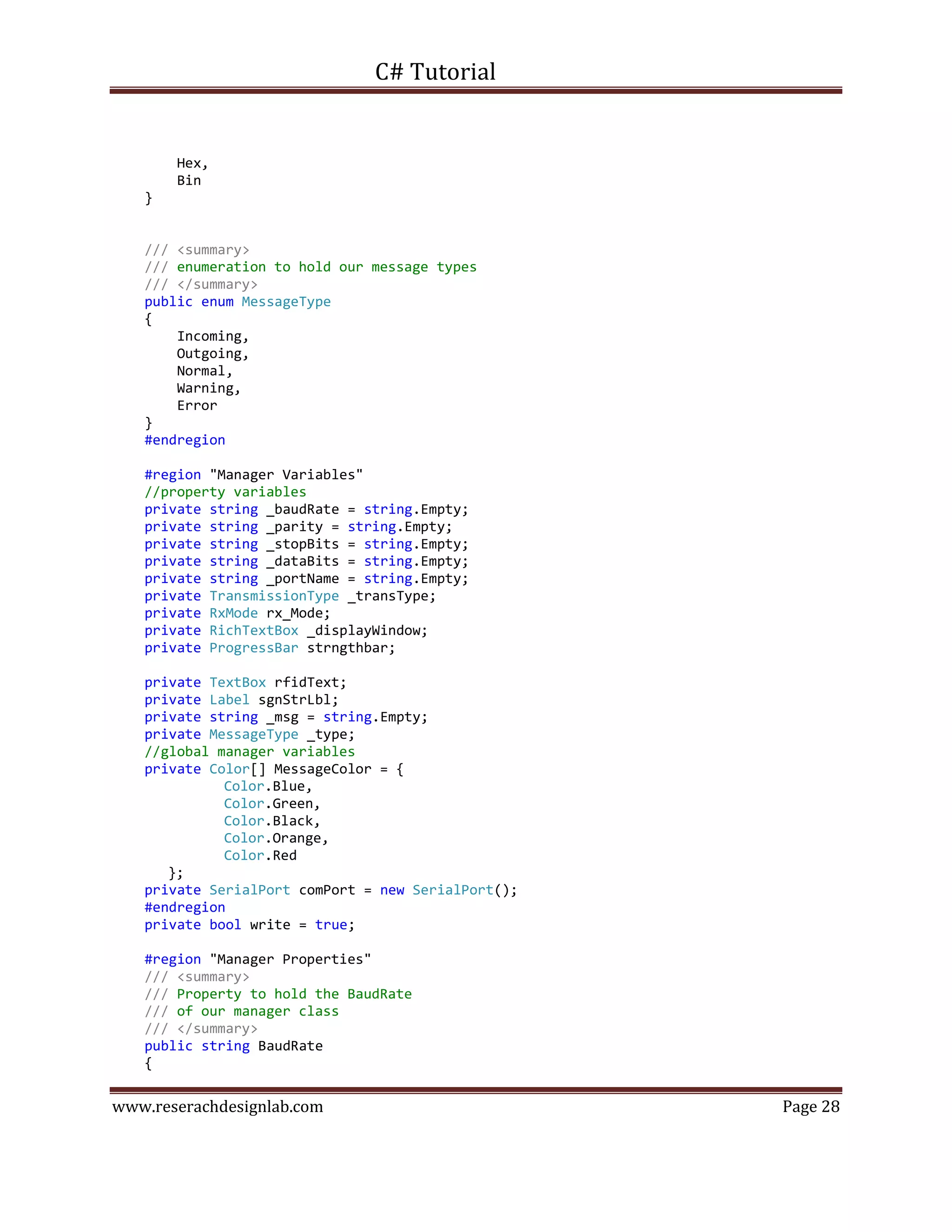 C# Tutorial
www.reserachdesignlab.com Page 28
Hex,
Bin
}
/// <summary>
/// enumeration to hold our message types
/// </summary>
public enum MessageType
{
Incoming,
Outgoing,
Normal,
Warning,
Error
}
#endregion
#region "Manager Variables"
//property variables
private string _baudRate = string.Empty;
private string _parity = string.Empty;
private string _stopBits = string.Empty;
private string _dataBits = string.Empty;
private string _portName = string.Empty;
private TransmissionType _transType;
private RxMode rx_Mode;
private RichTextBox _displayWindow;
private ProgressBar strngthbar;
private TextBox rfidText;
private Label sgnStrLbl;
private string _msg = string.Empty;
private MessageType _type;
//global manager variables
private Color[] MessageColor = {
Color.Blue,
Color.Green,
Color.Black,
Color.Orange,
Color.Red
};
private SerialPort comPort = new SerialPort();
#endregion
private bool write = true;
#region "Manager Properties"
/// <summary>
/// Property to hold the BaudRate
/// of our manager class
/// </summary>
public string BaudRate
{
 
