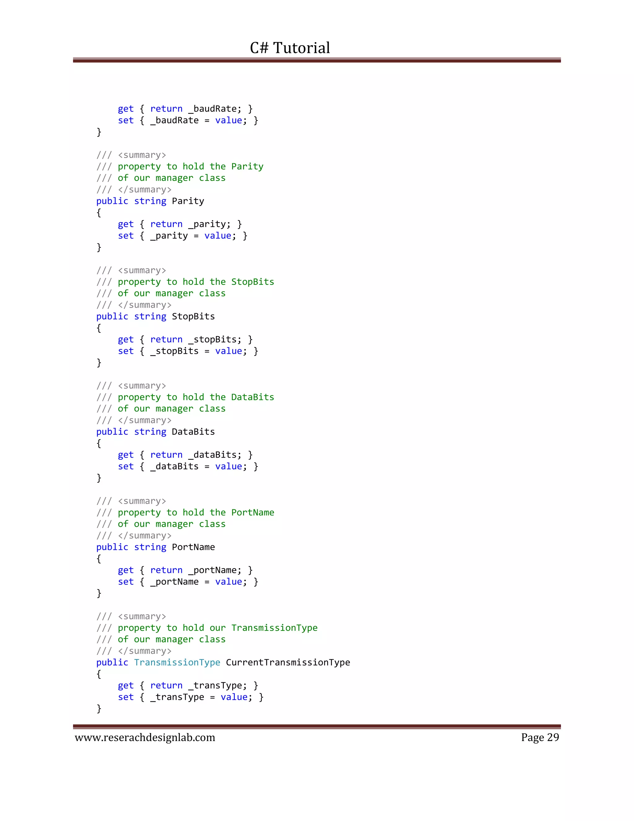 C# Tutorial
www.reserachdesignlab.com Page 29
get { return _baudRate; }
set { _baudRate = value; }
}
/// <summary>
/// property to hold the Parity
/// of our manager class
/// </summary>
public string Parity
{
get { return _parity; }
set { _parity = value; }
}
/// <summary>
/// property to hold the StopBits
/// of our manager class
/// </summary>
public string StopBits
{
get { return _stopBits; }
set { _stopBits = value; }
}
/// <summary>
/// property to hold the DataBits
/// of our manager class
/// </summary>
public string DataBits
{
get { return _dataBits; }
set { _dataBits = value; }
}
/// <summary>
/// property to hold the PortName
/// of our manager class
/// </summary>
public string PortName
{
get { return _portName; }
set { _portName = value; }
}
/// <summary>
/// property to hold our TransmissionType
/// of our manager class
/// </summary>
public TransmissionType CurrentTransmissionType
{
get { return _transType; }
set { _transType = value; }
}
 