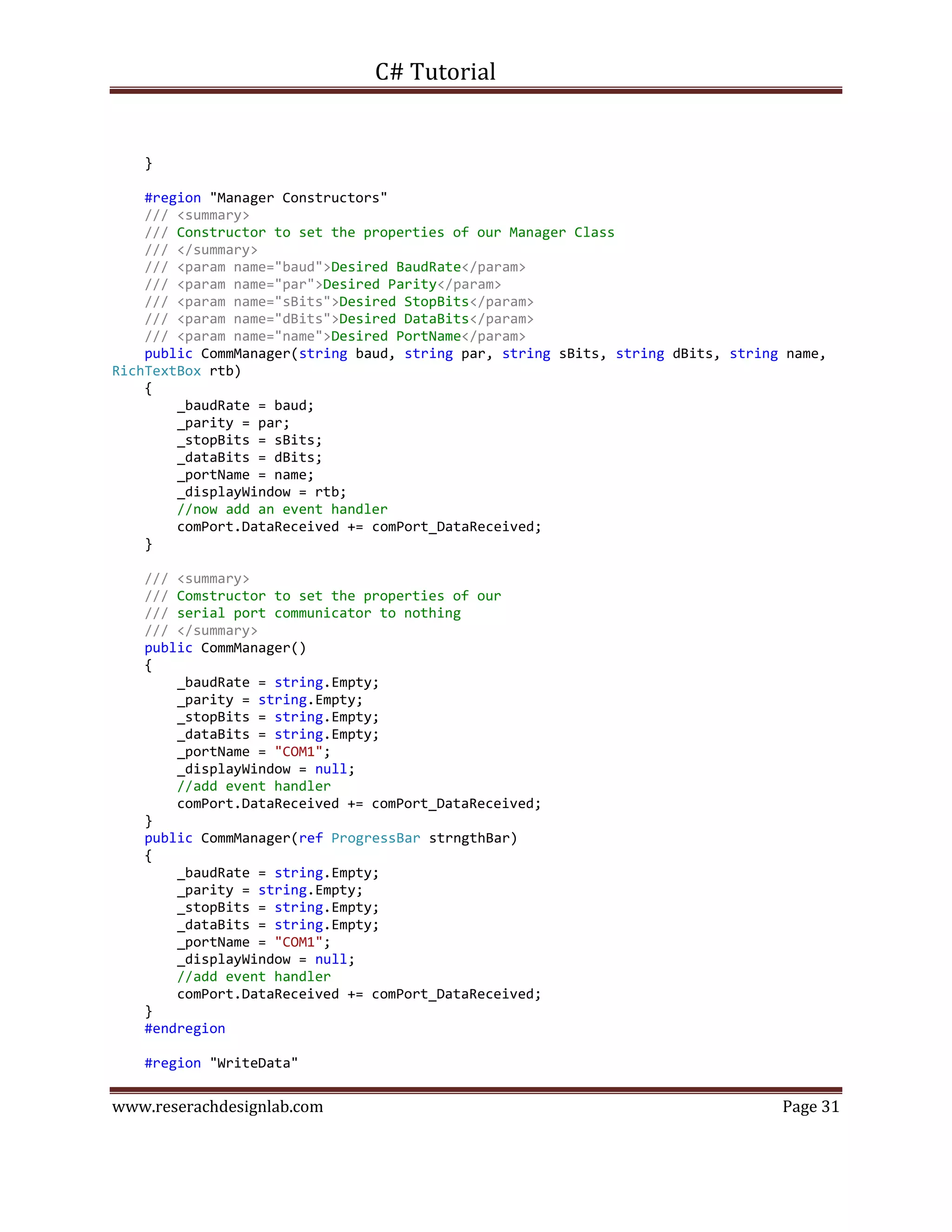 C# Tutorial
www.reserachdesignlab.com Page 31
}
#region "Manager Constructors"
/// <summary>
/// Constructor to set the properties of our Manager Class
/// </summary>
/// <param name="baud">Desired BaudRate</param>
/// <param name="par">Desired Parity</param>
/// <param name="sBits">Desired StopBits</param>
/// <param name="dBits">Desired DataBits</param>
/// <param name="name">Desired PortName</param>
public CommManager(string baud, string par, string sBits, string dBits, string name,
RichTextBox rtb)
{
_baudRate = baud;
_parity = par;
_stopBits = sBits;
_dataBits = dBits;
_portName = name;
_displayWindow = rtb;
//now add an event handler
comPort.DataReceived += comPort_DataReceived;
}
/// <summary>
/// Comstructor to set the properties of our
/// serial port communicator to nothing
/// </summary>
public CommManager()
{
_baudRate = string.Empty;
_parity = string.Empty;
_stopBits = string.Empty;
_dataBits = string.Empty;
_portName = "COM1";
_displayWindow = null;
//add event handler
comPort.DataReceived += comPort_DataReceived;
}
public CommManager(ref ProgressBar strngthBar)
{
_baudRate = string.Empty;
_parity = string.Empty;
_stopBits = string.Empty;
_dataBits = string.Empty;
_portName = "COM1";
_displayWindow = null;
//add event handler
comPort.DataReceived += comPort_DataReceived;
}
#endregion
#region "WriteData"
 