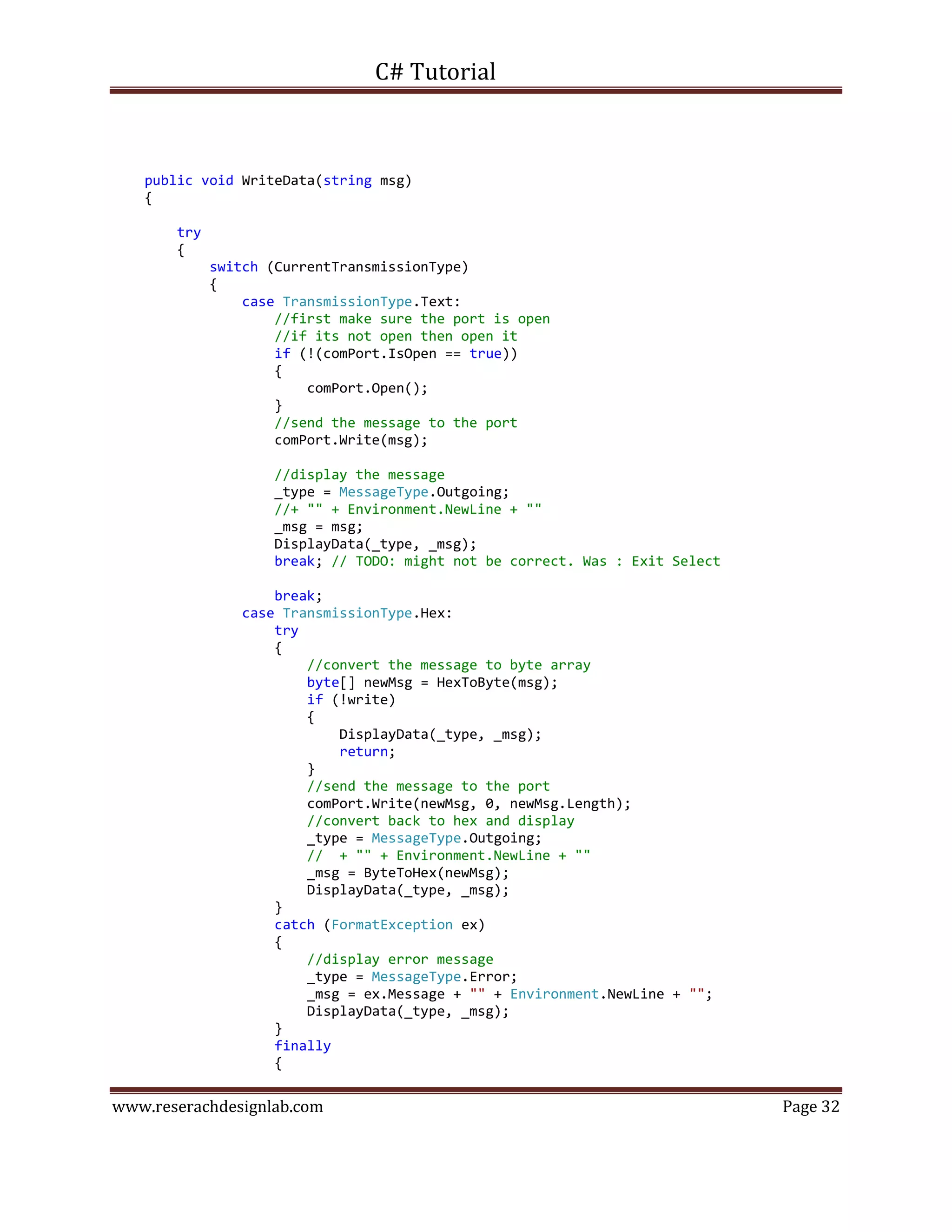 C# Tutorial
www.reserachdesignlab.com Page 32
public void WriteData(string msg)
{
try
{
switch (CurrentTransmissionType)
{
case TransmissionType.Text:
//first make sure the port is open
//if its not open then open it
if (!(comPort.IsOpen == true))
{
comPort.Open();
}
//send the message to the port
comPort.Write(msg);
//display the message
_type = MessageType.Outgoing;
//+ "" + Environment.NewLine + ""
_msg = msg;
DisplayData(_type, _msg);
break; // TODO: might not be correct. Was : Exit Select
break;
case TransmissionType.Hex:
try
{
//convert the message to byte array
byte[] newMsg = HexToByte(msg);
if (!write)
{
DisplayData(_type, _msg);
return;
}
//send the message to the port
comPort.Write(newMsg, 0, newMsg.Length);
//convert back to hex and display
_type = MessageType.Outgoing;
// + "" + Environment.NewLine + ""
_msg = ByteToHex(newMsg);
DisplayData(_type, _msg);
}
catch (FormatException ex)
{
//display error message
_type = MessageType.Error;
_msg = ex.Message + "" + Environment.NewLine + "";
DisplayData(_type, _msg);
}
finally
{
 
