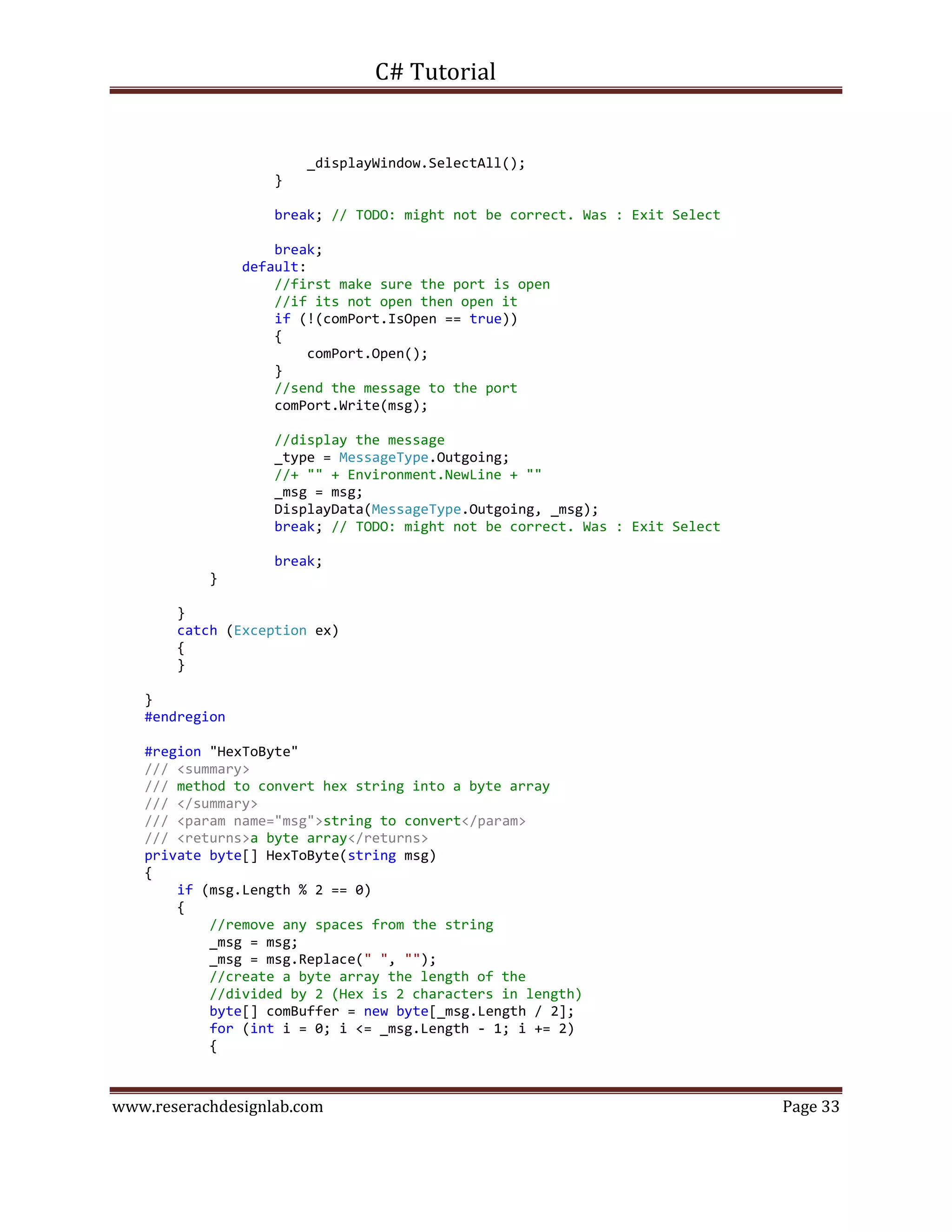 C# Tutorial
www.reserachdesignlab.com Page 33
_displayWindow.SelectAll();
}
break; // TODO: might not be correct. Was : Exit Select
break;
default:
//first make sure the port is open
//if its not open then open it
if (!(comPort.IsOpen == true))
{
comPort.Open();
}
//send the message to the port
comPort.Write(msg);
//display the message
_type = MessageType.Outgoing;
//+ "" + Environment.NewLine + ""
_msg = msg;
DisplayData(MessageType.Outgoing, _msg);
break; // TODO: might not be correct. Was : Exit Select
break;
}
}
catch (Exception ex)
{
}
}
#endregion
#region "HexToByte"
/// <summary>
/// method to convert hex string into a byte array
/// </summary>
/// <param name="msg">string to convert</param>
/// <returns>a byte array</returns>
private byte[] HexToByte(string msg)
{
if (msg.Length % 2 == 0)
{
//remove any spaces from the string
_msg = msg;
_msg = msg.Replace(" ", "");
//create a byte array the length of the
//divided by 2 (Hex is 2 characters in length)
byte[] comBuffer = new byte[_msg.Length / 2];
for (int i = 0; i <= _msg.Length - 1; i += 2)
{
 