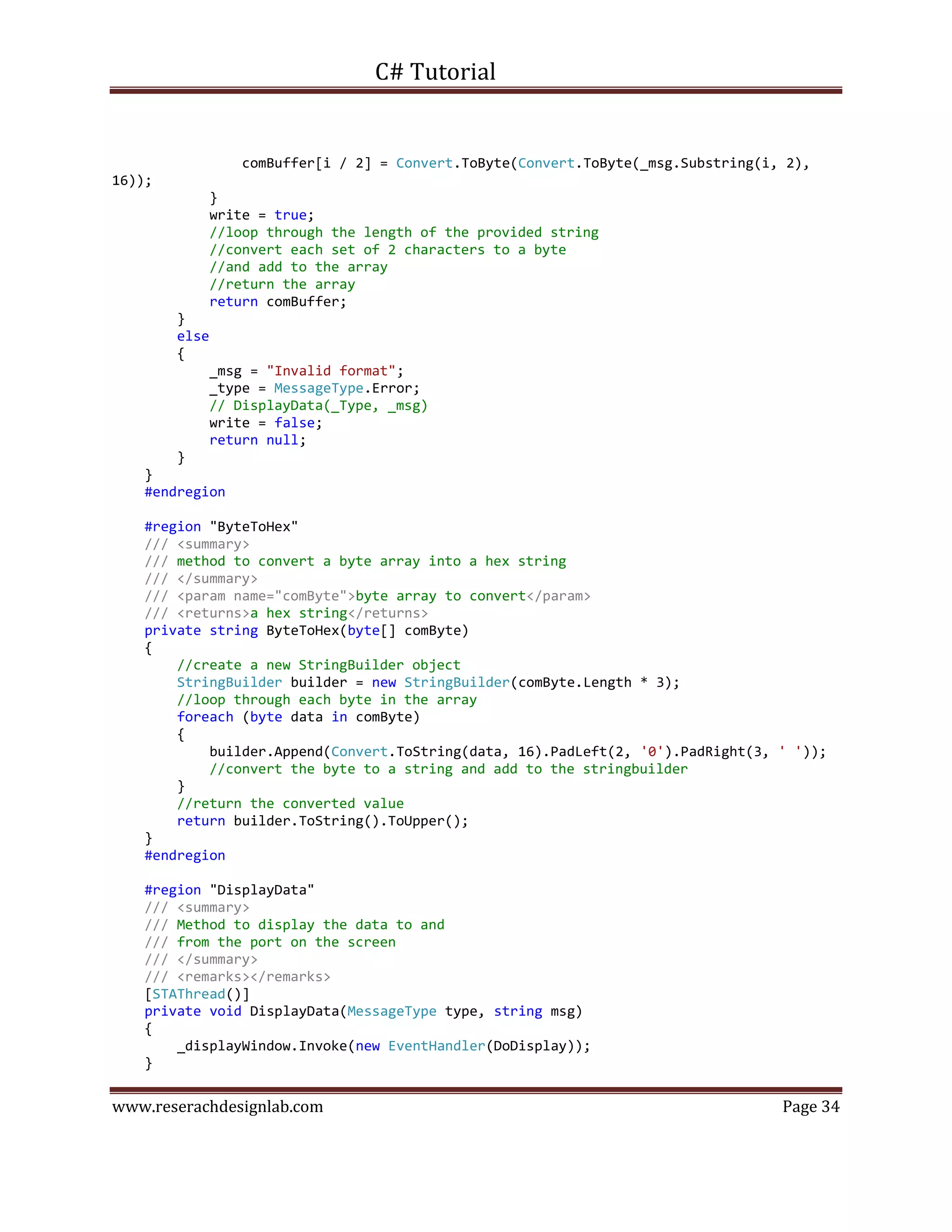 C# Tutorial
www.reserachdesignlab.com Page 34
comBuffer[i / 2] = Convert.ToByte(Convert.ToByte(_msg.Substring(i, 2),
16));
}
write = true;
//loop through the length of the provided string
//convert each set of 2 characters to a byte
//and add to the array
//return the array
return comBuffer;
}
else
{
_msg = "Invalid format";
_type = MessageType.Error;
// DisplayData(_Type, _msg)
write = false;
return null;
}
}
#endregion
#region "ByteToHex"
/// <summary>
/// method to convert a byte array into a hex string
/// </summary>
/// <param name="comByte">byte array to convert</param>
/// <returns>a hex string</returns>
private string ByteToHex(byte[] comByte)
{
//create a new StringBuilder object
StringBuilder builder = new StringBuilder(comByte.Length * 3);
//loop through each byte in the array
foreach (byte data in comByte)
{
builder.Append(Convert.ToString(data, 16).PadLeft(2, '0').PadRight(3, ' '));
//convert the byte to a string and add to the stringbuilder
}
//return the converted value
return builder.ToString().ToUpper();
}
#endregion
#region "DisplayData"
/// <summary>
/// Method to display the data to and
/// from the port on the screen
/// </summary>
/// <remarks></remarks>
[STAThread()]
private void DisplayData(MessageType type, string msg)
{
_displayWindow.Invoke(new EventHandler(DoDisplay));
}
 