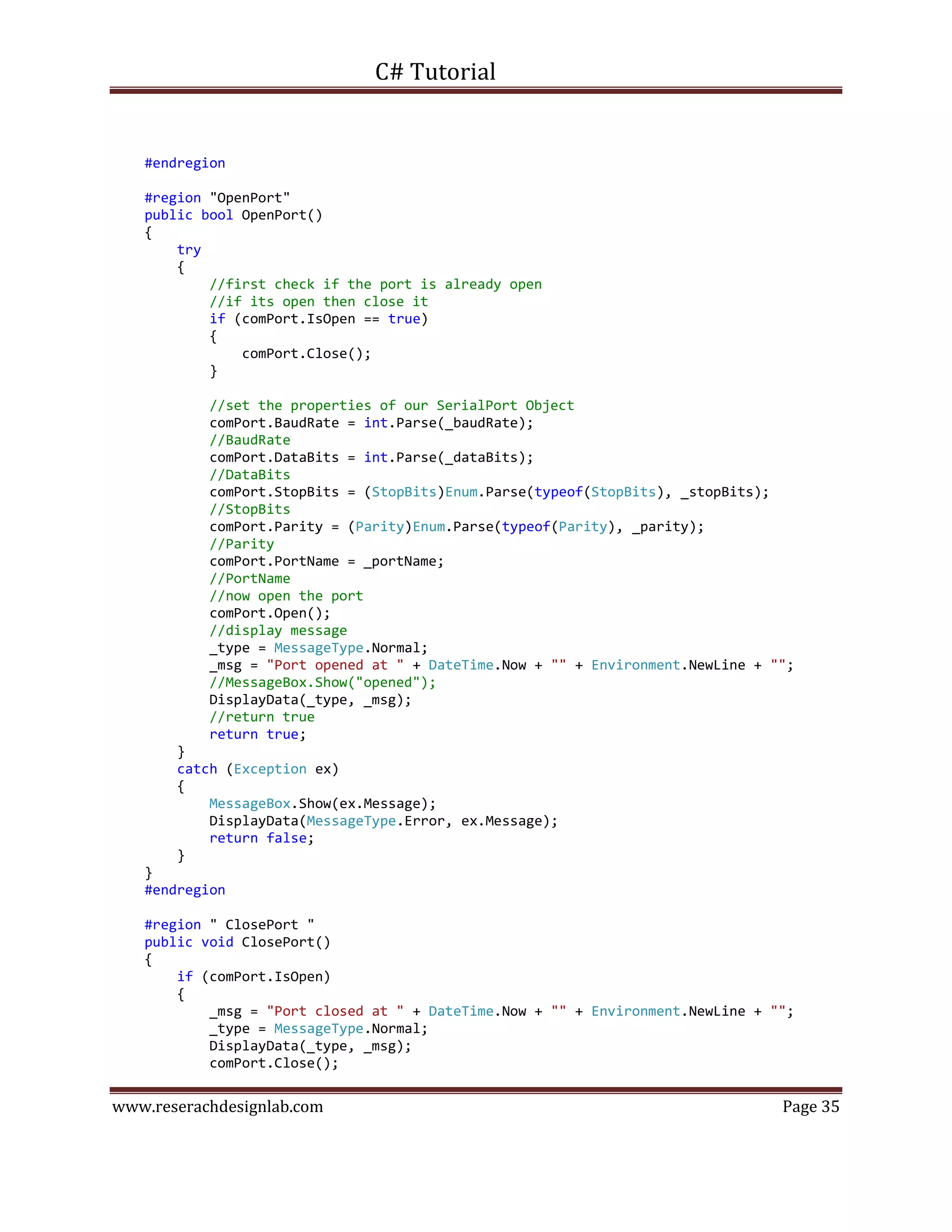 C# Tutorial
www.reserachdesignlab.com Page 35
#endregion
#region "OpenPort"
public bool OpenPort()
{
try
{
//first check if the port is already open
//if its open then close it
if (comPort.IsOpen == true)
{
comPort.Close();
}
//set the properties of our SerialPort Object
comPort.BaudRate = int.Parse(_baudRate);
//BaudRate
comPort.DataBits = int.Parse(_dataBits);
//DataBits
comPort.StopBits = (StopBits)Enum.Parse(typeof(StopBits), _stopBits);
//StopBits
comPort.Parity = (Parity)Enum.Parse(typeof(Parity), _parity);
//Parity
comPort.PortName = _portName;
//PortName
//now open the port
comPort.Open();
//display message
_type = MessageType.Normal;
_msg = "Port opened at " + DateTime.Now + "" + Environment.NewLine + "";
//MessageBox.Show("opened");
DisplayData(_type, _msg);
//return true
return true;
}
catch (Exception ex)
{
MessageBox.Show(ex.Message);
DisplayData(MessageType.Error, ex.Message);
return false;
}
}
#endregion
#region " ClosePort "
public void ClosePort()
{
if (comPort.IsOpen)
{
_msg = "Port closed at " + DateTime.Now + "" + Environment.NewLine + "";
_type = MessageType.Normal;
DisplayData(_type, _msg);
comPort.Close();
 