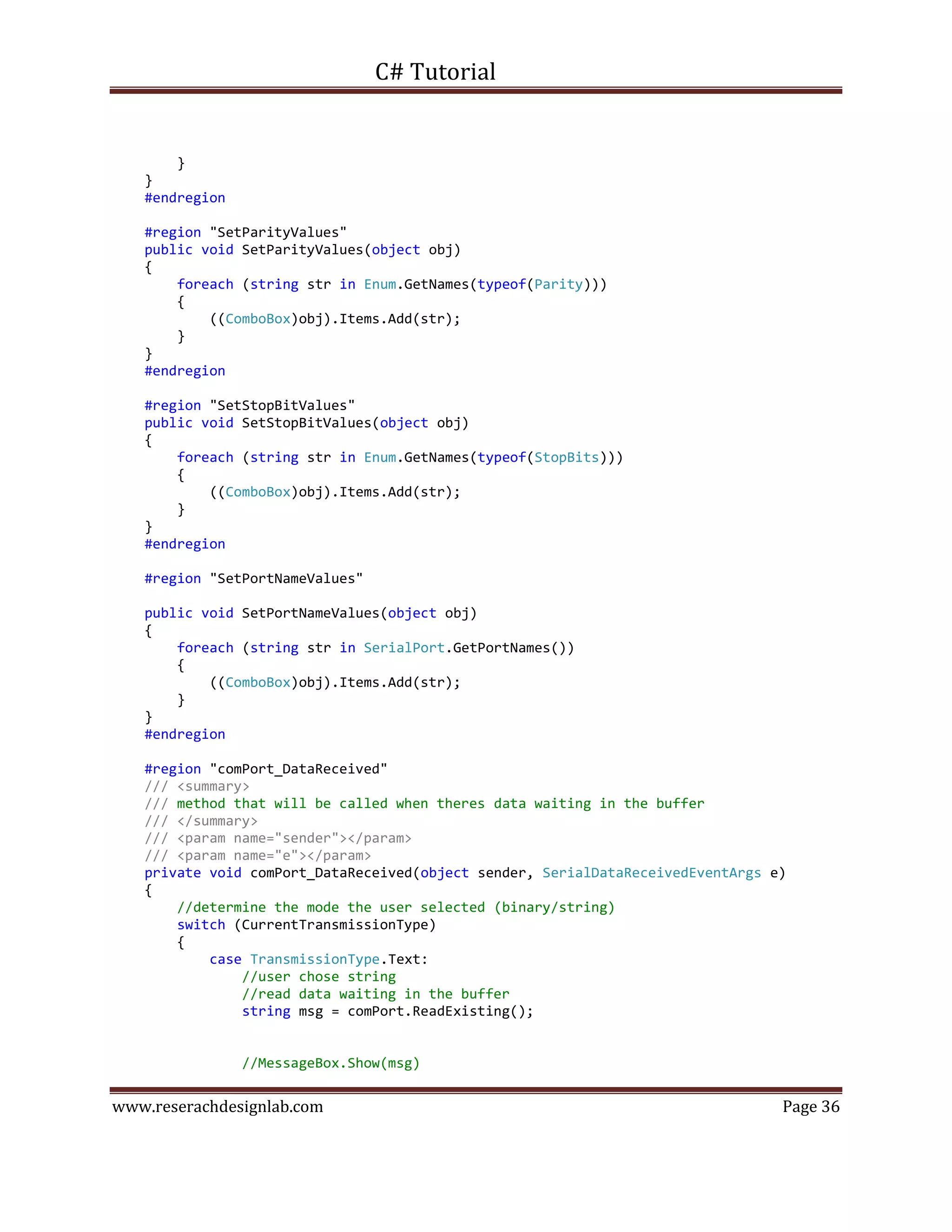 C# Tutorial
www.reserachdesignlab.com Page 36
}
}
#endregion
#region "SetParityValues"
public void SetParityValues(object obj)
{
foreach (string str in Enum.GetNames(typeof(Parity)))
{
((ComboBox)obj).Items.Add(str);
}
}
#endregion
#region "SetStopBitValues"
public void SetStopBitValues(object obj)
{
foreach (string str in Enum.GetNames(typeof(StopBits)))
{
((ComboBox)obj).Items.Add(str);
}
}
#endregion
#region "SetPortNameValues"
public void SetPortNameValues(object obj)
{
foreach (string str in SerialPort.GetPortNames())
{
((ComboBox)obj).Items.Add(str);
}
}
#endregion
#region "comPort_DataReceived"
/// <summary>
/// method that will be called when theres data waiting in the buffer
/// </summary>
/// <param name="sender"></param>
/// <param name="e"></param>
private void comPort_DataReceived(object sender, SerialDataReceivedEventArgs e)
{
//determine the mode the user selected (binary/string)
switch (CurrentTransmissionType)
{
case TransmissionType.Text:
//user chose string
//read data waiting in the buffer
string msg = comPort.ReadExisting();
//MessageBox.Show(msg)
 