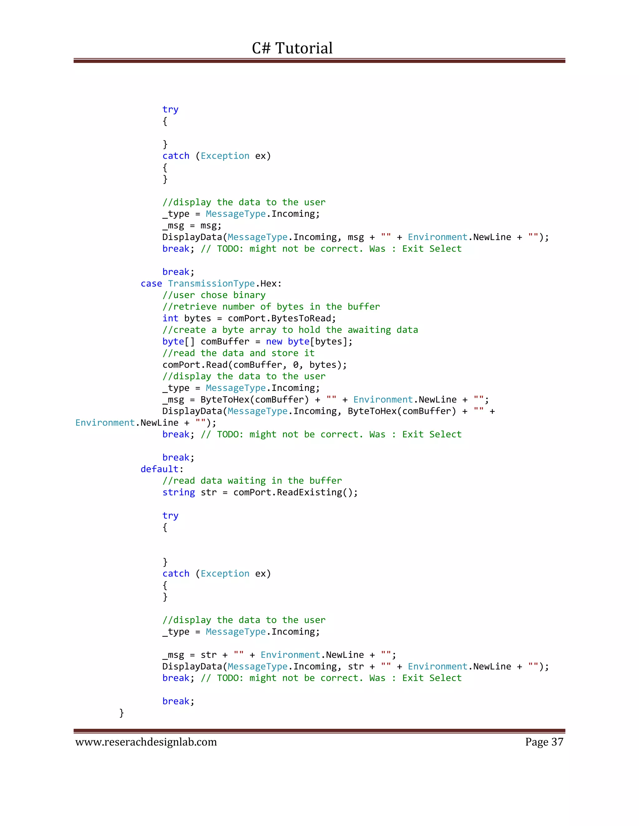 C# Tutorial
www.reserachdesignlab.com Page 37
try
{
}
catch (Exception ex)
{
}
//display the data to the user
_type = MessageType.Incoming;
_msg = msg;
DisplayData(MessageType.Incoming, msg + "" + Environment.NewLine + "");
break; // TODO: might not be correct. Was : Exit Select
break;
case TransmissionType.Hex:
//user chose binary
//retrieve number of bytes in the buffer
int bytes = comPort.BytesToRead;
//create a byte array to hold the awaiting data
byte[] comBuffer = new byte[bytes];
//read the data and store it
comPort.Read(comBuffer, 0, bytes);
//display the data to the user
_type = MessageType.Incoming;
_msg = ByteToHex(comBuffer) + "" + Environment.NewLine + "";
DisplayData(MessageType.Incoming, ByteToHex(comBuffer) + "" +
Environment.NewLine + "");
break; // TODO: might not be correct. Was : Exit Select
break;
default:
//read data waiting in the buffer
string str = comPort.ReadExisting();
try
{
}
catch (Exception ex)
{
}
//display the data to the user
_type = MessageType.Incoming;
_msg = str + "" + Environment.NewLine + "";
DisplayData(MessageType.Incoming, str + "" + Environment.NewLine + "");
break; // TODO: might not be correct. Was : Exit Select
break;
}
 