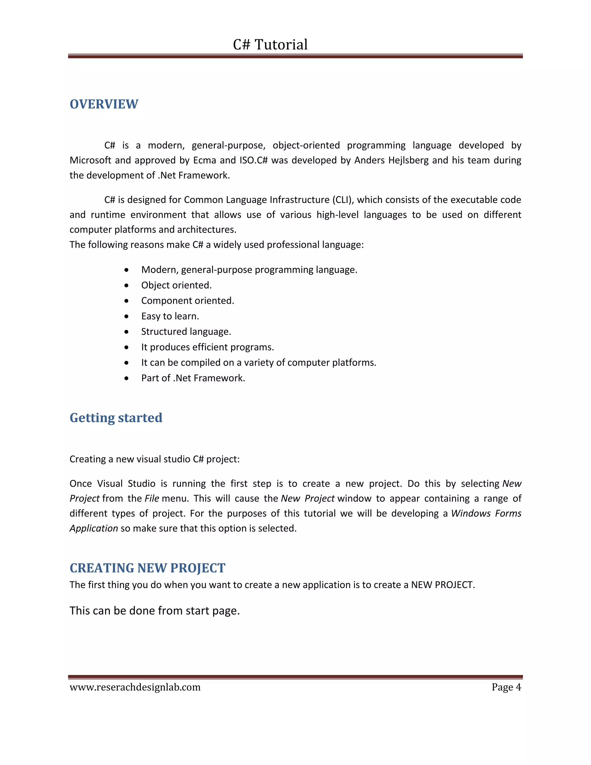C# Tutorial
www.reserachdesignlab.com Page 4
OVERVIEW
C# is a modern, general-purpose, object-oriented programming language developed by
Microsoft and approved by Ecma and ISO.C# was developed by Anders Hejlsberg and his team during
the development of .Net Framework.
C# is designed for Common Language Infrastructure (CLI), which consists of the executable code
and runtime environment that allows use of various high-level languages to be used on different
computer platforms and architectures.
The following reasons make C# a widely used professional language:
 Modern, general-purpose programming language.
 Object oriented.
 Component oriented.
 Easy to learn.
 Structured language.
 It produces efficient programs.
 It can be compiled on a variety of computer platforms.
 Part of .Net Framework.
Getting started
Creating a new visual studio C# project:
Once Visual Studio is running the first step is to create a new project. Do this by selecting New
Project from the File menu. This will cause the New Project window to appear containing a range of
different types of project. For the purposes of this tutorial we will be developing a Windows Forms
Application so make sure that this option is selected.
CREATING NEW PROJECT
The first thing you do when you want to create a new application is to create a NEW PROJECT.
This can be done from start page.
 