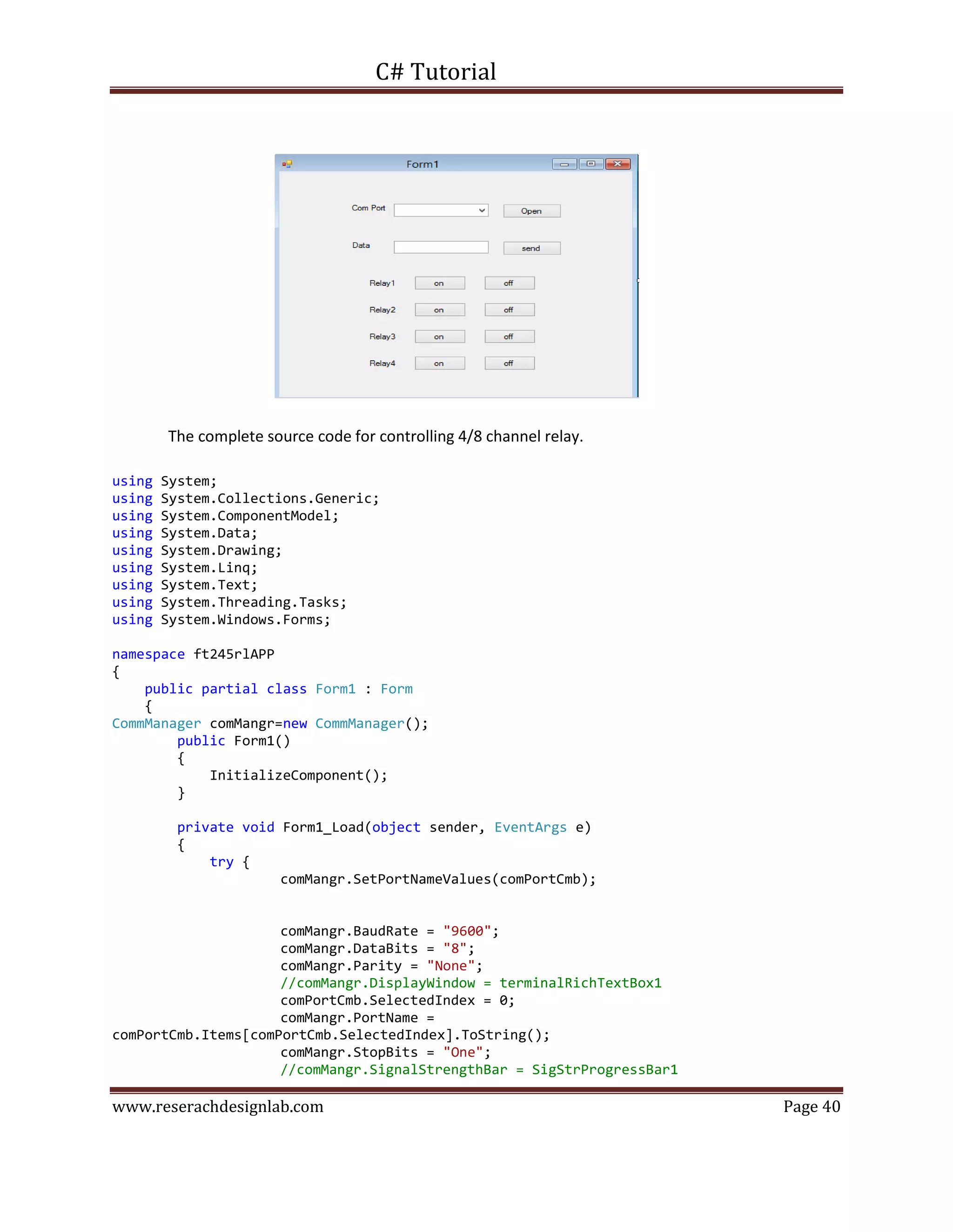 C# Tutorial
www.reserachdesignlab.com Page 40
The complete source code for controlling 4/8 channel relay.
using System;
using System.Collections.Generic;
using System.ComponentModel;
using System.Data;
using System.Drawing;
using System.Linq;
using System.Text;
using System.Threading.Tasks;
using System.Windows.Forms;
namespace ft245rlAPP
{
public partial class Form1 : Form
{
CommManager comMangr=new CommManager();
public Form1()
{
InitializeComponent();
}
private void Form1_Load(object sender, EventArgs e)
{
try {
comMangr.SetPortNameValues(comPortCmb);
comMangr.BaudRate = "9600";
comMangr.DataBits = "8";
comMangr.Parity = "None";
//comMangr.DisplayWindow = terminalRichTextBox1
comPortCmb.SelectedIndex = 0;
comMangr.PortName =
comPortCmb.Items[comPortCmb.SelectedIndex].ToString();
comMangr.StopBits = "One";
//comMangr.SignalStrengthBar = SigStrProgressBar1
 