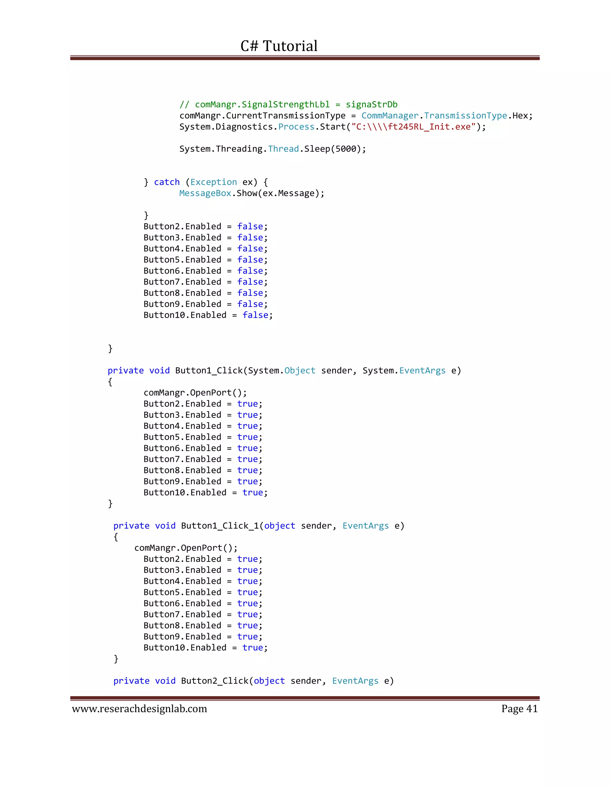 C# Tutorial
www.reserachdesignlab.com Page 41
// comMangr.SignalStrengthLbl = signaStrDb
comMangr.CurrentTransmissionType = CommManager.TransmissionType.Hex;
System.Diagnostics.Process.Start("C:ft245RL_Init.exe");
System.Threading.Thread.Sleep(5000);
} catch (Exception ex) {
MessageBox.Show(ex.Message);
}
Button2.Enabled = false;
Button3.Enabled = false;
Button4.Enabled = false;
Button5.Enabled = false;
Button6.Enabled = false;
Button7.Enabled = false;
Button8.Enabled = false;
Button9.Enabled = false;
Button10.Enabled = false;
}
private void Button1_Click(System.Object sender, System.EventArgs e)
{
comMangr.OpenPort();
Button2.Enabled = true;
Button3.Enabled = true;
Button4.Enabled = true;
Button5.Enabled = true;
Button6.Enabled = true;
Button7.Enabled = true;
Button8.Enabled = true;
Button9.Enabled = true;
Button10.Enabled = true;
}
private void Button1_Click_1(object sender, EventArgs e)
{
comMangr.OpenPort();
Button2.Enabled = true;
Button3.Enabled = true;
Button4.Enabled = true;
Button5.Enabled = true;
Button6.Enabled = true;
Button7.Enabled = true;
Button8.Enabled = true;
Button9.Enabled = true;
Button10.Enabled = true;
}
private void Button2_Click(object sender, EventArgs e)
 