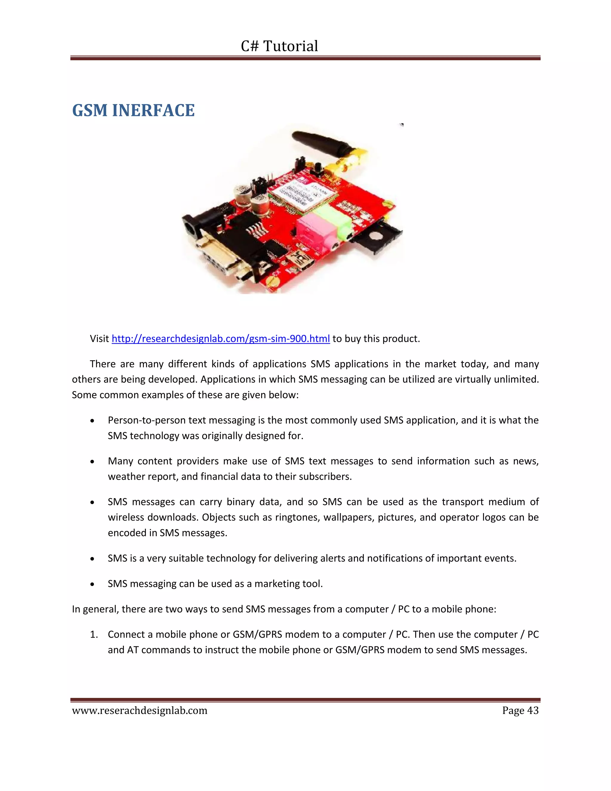 C# Tutorial
www.reserachdesignlab.com Page 43
GSM INERFACE
Visit http://researchdesignlab.com/gsm-sim-900.html to buy this product.
There are many different kinds of applications SMS applications in the market today, and many
others are being developed. Applications in which SMS messaging can be utilized are virtually unlimited.
Some common examples of these are given below:
 Person-to-person text messaging is the most commonly used SMS application, and it is what the
SMS technology was originally designed for.
 Many content providers make use of SMS text messages to send information such as news,
weather report, and financial data to their subscribers.
 SMS messages can carry binary data, and so SMS can be used as the transport medium of
wireless downloads. Objects such as ringtones, wallpapers, pictures, and operator logos can be
encoded in SMS messages.
 SMS is a very suitable technology for delivering alerts and notifications of important events.
 SMS messaging can be used as a marketing tool.
In general, there are two ways to send SMS messages from a computer / PC to a mobile phone:
1. Connect a mobile phone or GSM/GPRS modem to a computer / PC. Then use the computer / PC
and AT commands to instruct the mobile phone or GSM/GPRS modem to send SMS messages.
 