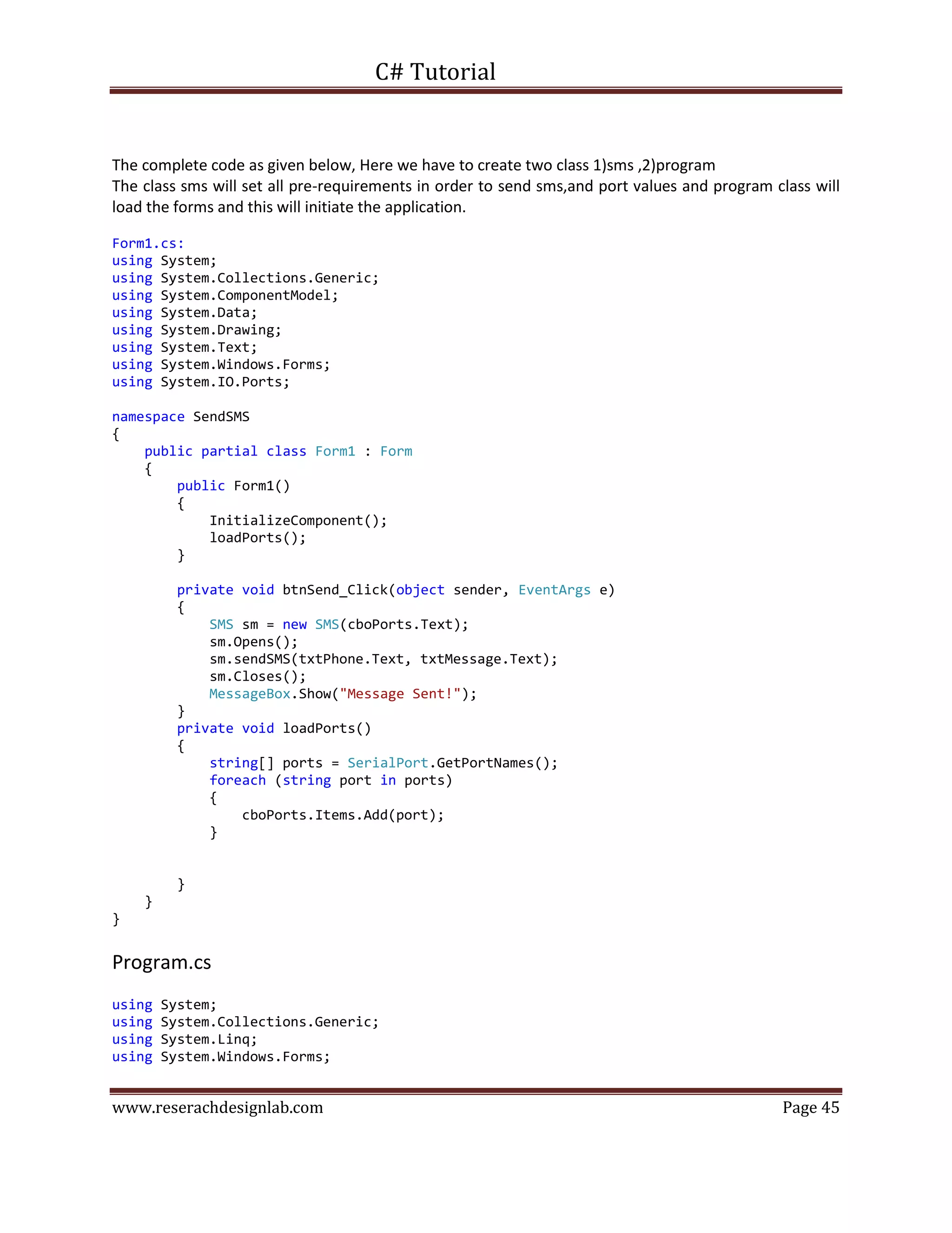 C# Tutorial
www.reserachdesignlab.com Page 45
The complete code as given below, Here we have to create two class 1)sms ,2)program
The class sms will set all pre-requirements in order to send sms,and port values and program class will
load the forms and this will initiate the application.
Form1.cs:
using System;
using System.Collections.Generic;
using System.ComponentModel;
using System.Data;
using System.Drawing;
using System.Text;
using System.Windows.Forms;
using System.IO.Ports;
namespace SendSMS
{
public partial class Form1 : Form
{
public Form1()
{
InitializeComponent();
loadPorts();
}
private void btnSend_Click(object sender, EventArgs e)
{
SMS sm = new SMS(cboPorts.Text);
sm.Opens();
sm.sendSMS(txtPhone.Text, txtMessage.Text);
sm.Closes();
MessageBox.Show("Message Sent!");
}
private void loadPorts()
{
string[] ports = SerialPort.GetPortNames();
foreach (string port in ports)
{
cboPorts.Items.Add(port);
}
}
}
}
Program.cs
using System;
using System.Collections.Generic;
using System.Linq;
using System.Windows.Forms;
 