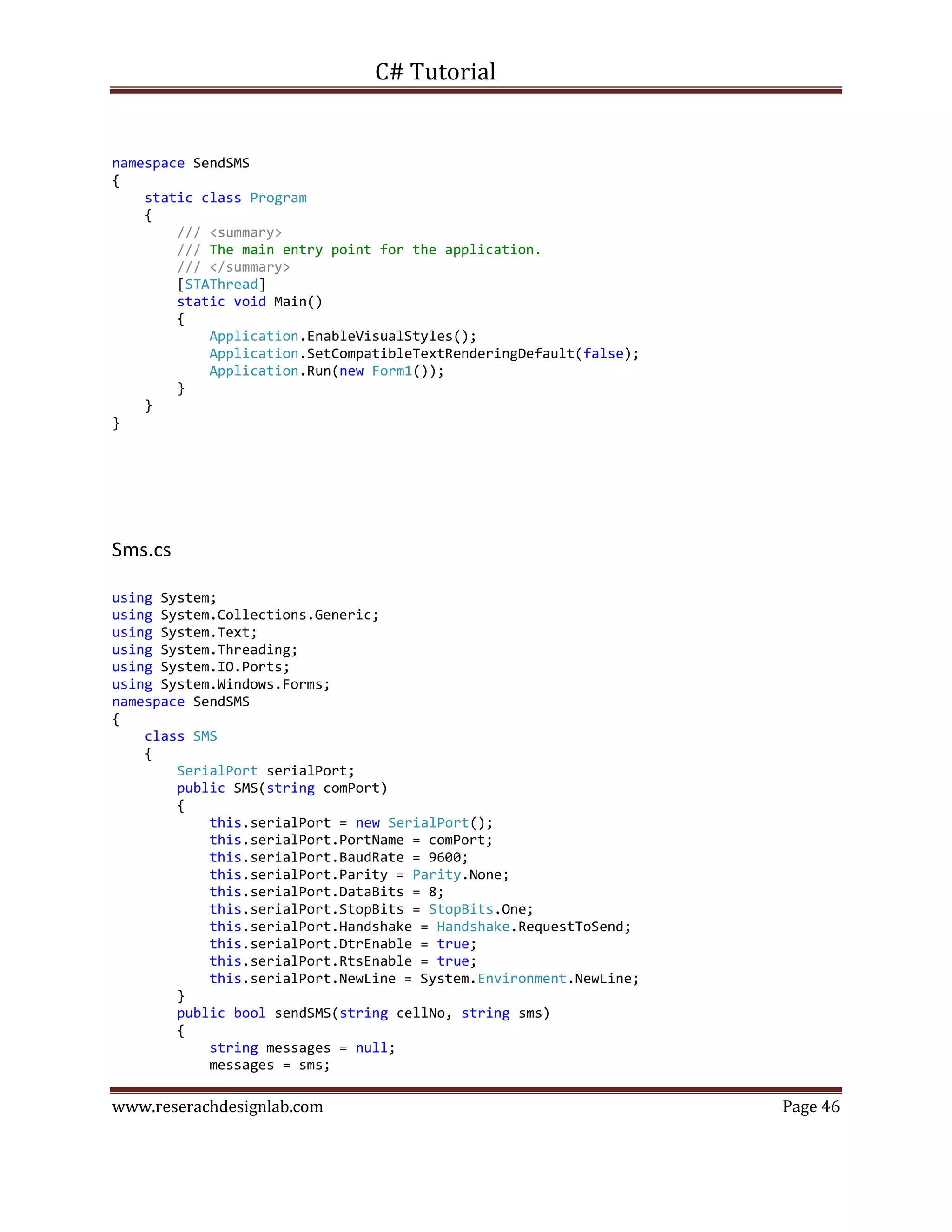 C# Tutorial
www.reserachdesignlab.com Page 46
namespace SendSMS
{
static class Program
{
/// <summary>
/// The main entry point for the application.
/// </summary>
[STAThread]
static void Main()
{
Application.EnableVisualStyles();
Application.SetCompatibleTextRenderingDefault(false);
Application.Run(new Form1());
}
}
}
Sms.cs
using System;
using System.Collections.Generic;
using System.Text;
using System.Threading;
using System.IO.Ports;
using System.Windows.Forms;
namespace SendSMS
{
class SMS
{
SerialPort serialPort;
public SMS(string comPort)
{
this.serialPort = new SerialPort();
this.serialPort.PortName = comPort;
this.serialPort.BaudRate = 9600;
this.serialPort.Parity = Parity.None;
this.serialPort.DataBits = 8;
this.serialPort.StopBits = StopBits.One;
this.serialPort.Handshake = Handshake.RequestToSend;
this.serialPort.DtrEnable = true;
this.serialPort.RtsEnable = true;
this.serialPort.NewLine = System.Environment.NewLine;
}
public bool sendSMS(string cellNo, string sms)
{
string messages = null;
messages = sms;
 