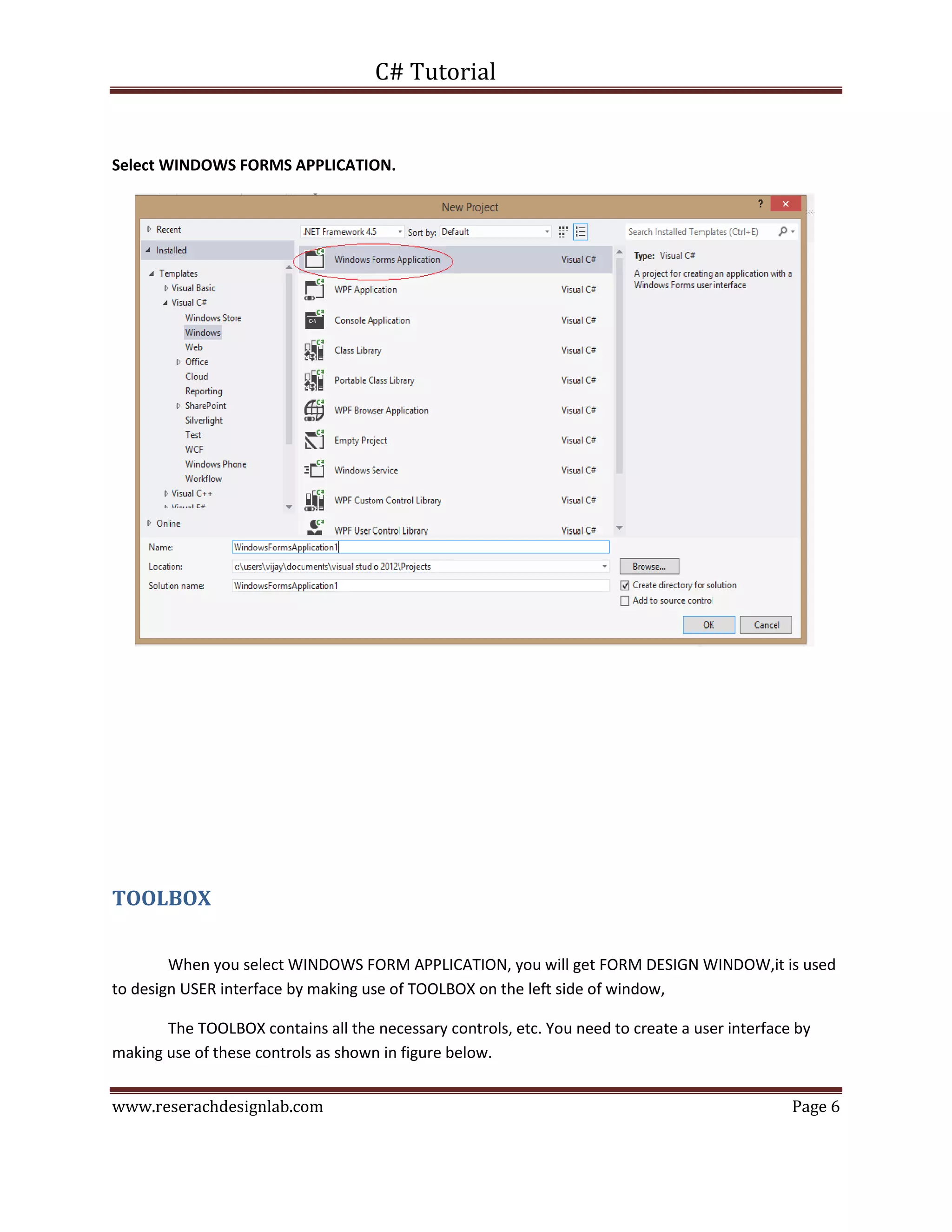 C# Tutorial
www.reserachdesignlab.com Page 6
Select WINDOWS FORMS APPLICATION.
TOOLBOX
When you select WINDOWS FORM APPLICATION, you will get FORM DESIGN WINDOW,it is used
to design USER interface by making use of TOOLBOX on the left side of window,
The TOOLBOX contains all the necessary controls, etc. You need to create a user interface by
making use of these controls as shown in figure below.
 