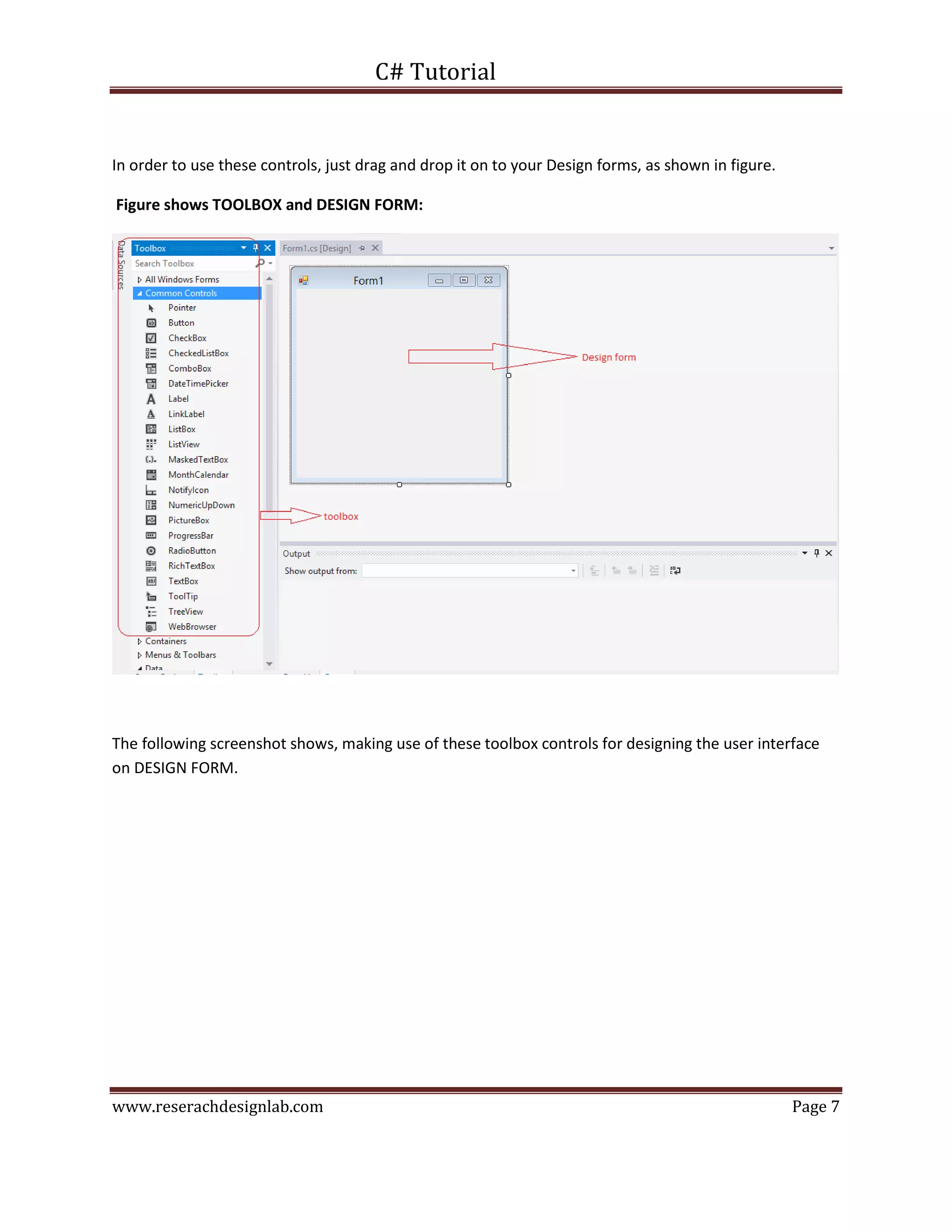 C# Tutorial
www.reserachdesignlab.com Page 7
In order to use these controls, just drag and drop it on to your Design forms, as shown in figure.
Figure shows TOOLBOX and DESIGN FORM:
The following screenshot shows, making use of these toolbox controls for designing the user interface
on DESIGN FORM.
 