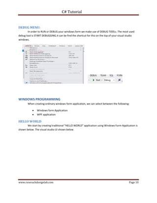 C# Tutorial
www.reserachdesignlab.com Page 10
DEBUG MENU:
In order to RUN or DEBUG your windows form we make use of DEBUG TOOLs. The most used
debug tool is START DEBUGGING.it can be find the shortcut for this on the top of your visual studio
windows.
WINDOWS PROGRAMMING
When creating ordinary windows form application, we can select between the following:
 Windows form Application
 WPF application
HELLO WORLD
We start by creating traditional “HELLO WORLD” application using Windows Form Application is
shown below. The visual studio UI shown below.
 