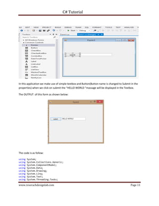 C# Tutorial
www.reserachdesignlab.com Page 11
In this application we make use of simple textbox and Button(Button name is changed to Submit in the
properties) when we click on submit the “HELLO WORLD ”massage will be displayed in the Textbox.
The OUTPUT of this form as shown below:
The code is as follow:
using System;
using System.Collections.Generic;
using System.ComponentModel;
using System.Data;
using System.Drawing;
using System.Linq;
using System.Text;
using System.Threading.Tasks;
 