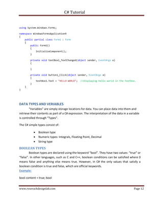 C# Tutorial
www.reserachdesignlab.com Page 12
using System.Windows.Forms;
namespace WindowsFormsApplication9
{
public partial class Form1 : Form
{
public Form1()
{
InitializeComponent();
}
private void textBox1_TextChanged(object sender, EventArgs e)
{
}
private void button1_Click(object sender, EventArgs e)
{
textBox1.Text = "HELLO WORLD"; //displaying hello world in the textbox.
}
}
}
DATA TYPES AND VERIABLES
“Variables” are simply storage locations for data. You can place data into them and
retrieve their contents as part of a C# expression. The interpretation of the data in a variable
is controlled through “Types”.
The C# simple types consist of:
 Boolean type
 Numeric types: Integrals, Floating Point, Decimal
 String type
BOOLEAN TYPES
Boolean types are declared using the keyword “bool”. They have two values: “true” or
“false”. In other languages, such as C and C++, boolean conditions can be satisfied where 0
means false and anything else means true. However, in C# the only values that satisfy a
boolean condition is true and false, which are official keywords.
Example:
bool content = true; bool
 