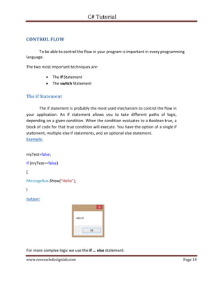 C# Tutorial
www.reserachdesignlab.com Page 14
CONTROL FLOW
To be able to control the flow in your program is important in every programming
language.
The two most important techniques are:
 The if Statement 
 The switch Statement
The if Statement
The if statement is probably the most used mechanism to control the flow in
your application. An if statement allows you to take different paths of logic,
depending on a given condition. When the condition evaluates to a Boolean true, a
block of code for that true condition will execute. You have the option of a single if
statement, multiple else if statements, and an optional else statement.
Example:
myTest=false;
if (myTest==false)
{
MessageBox.Show("Hello”);
}
output:
For more complex logic we use the if … else statement.
 