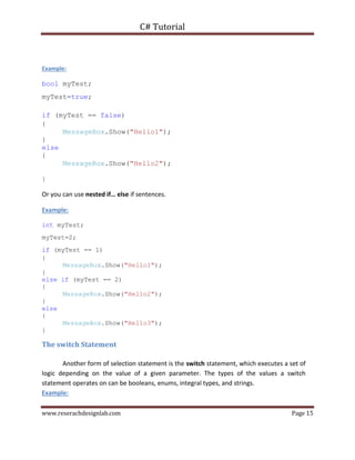 C# Tutorial
www.reserachdesignlab.com Page 15
Example:
bool myTest;
myTest=true;
if (myTest == false)
{
MessageBox.Show("Hello1");
}
else
{
MessageBox.Show("Hello2");
}
Or you can use nested if… else if sentences.
Example:
int myTest;
myTest=2;
if (myTest == 1)
{
MessageBox.Show("Hello1");
}
else if (myTest == 2)
{
MessageBox.Show("Hello2");
}
else
{
MessageBox.Show("Hello3");
}
The switch Statement
Another form of selection statement is the switch statement, which executes a set of
logic depending on the value of a given parameter. The types of the values a switch
statement operates on can be booleans, enums, integral types, and strings.
Example:
 