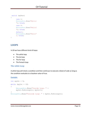 C# Tutorial
www.reserachdesignlab.com Page 16
switch (myTest)
{
case 1:
MessageBox.Show("Hello1
"); break;
case 2:
MessageBox.Show("Hello2
"); break;
default:
MessageBox.Show("Hello”
); break;
}
LOOPS
In C# we have different kind of loops:
 The while loop 
 The do loop 
 The for loop 
 The foreach loop 
The while Loop
A while loop will check a condition and then continues to execute a block of code as long as
the condition evaluates to a boolean value of true.
Example:
int myInt = 0;
while (myInt < 10)
{
MessageBox.Show("Inside Loop: " +
myInt.ToString()); myInt++;
}
MessageBox.Show("Outside Loop: " + myInt.ToString());
 