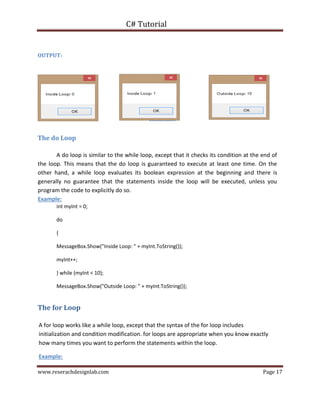 C# Tutorial
www.reserachdesignlab.com Page 17
OUTPUT:
The do Loop
A do loop is similar to the while loop, except that it checks its condition at the end of
the loop. This means that the do loop is guaranteed to execute at least one time. On the
other hand, a while loop evaluates its boolean expression at the beginning and there is
generally no guarantee that the statements inside the loop will be executed, unless you
program the code to explicitly do so.
Example:
int myInt = 0;
do
{
MessageBox.Show("Inside Loop: " + myInt.ToString());
myInt++;
} while (myInt < 10);
MessageBox.Show("Outside Loop: " + myInt.ToString());
The for Loop
A for loop works like a while loop, except that the syntax of the for loop includes
initialization and condition modification. for loops are appropriate when you know exactly
how many times you want to perform the statements within the loop.
Example:
 