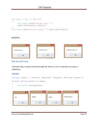 C# Tutorial
www.reserachdesignlab.com Page 18
for (int i = 0; i < 10; i++)
{
MessageBox.Show("Inside Loop: " +
myInt.ToString()); myInt++;
}
MessageBox.Show("Outside Loop: " + myInt.ToString());
OUTPUT:
The foreach Loop
A foreach loop is used to iterate through the items in a list. It operates on arrays or
collections.
Example:
string[] names = { "Elvis", "Beatles", "Eagles", "Rolling Stones" };
foreach (string person in names)
{
MessageBox.Show(person);
}
 