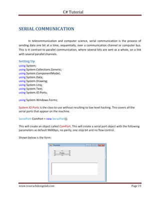 C# Tutorial
www.reserachdesignlab.com Page 19
SERIAL COMMUNICATION
In telecommunication and computer science, serial communication is the process of
sending data one bit at a time, sequentially, over a communication channel or computer bus.
This is in contrast to parallel communication, where several bits are sent as a whole, on a link
with several parallel channels.
Setting Up
using System;
using System.Collections.Generic;
using System.ComponentModel;
using System.Data;
using System.Drawing;
using System.Linq;
using System.Text;
using System.IO.Ports;
using System.Windows.Forms;
System.IO.Ports is the class to use without resulting to low level hacking. This covers all the
serial ports that appear on the machine.
SerialPort ComPort = new SerialPort();
This will create an object called ComPort. This will create a serial port object with the following
parameters as default 9600bps, no parity, one stop bit and no flow control.
Shown below is the form:
 