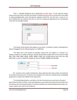 C# Tutorial
www.reserachdesignlab.com Page 20
This is standard Windows Forms Application via File menu. To this add the button
(name Ports) and a Rich Text Box.The button is called btnGetSerialPorts and the Rich Text called
as rtbIncomingData (the name will become apparent later).The rich text box is used as it is
more flexible than the ordinary text box. Its uses for sorting and aligning text are considerably
more than the straight textbox.
This shows all the devices that appear as com ports, a mistake to make is thinking that a
device if plugged into the USB will appear as a COM Port.
The baud rate is the amount of possible events that can happen in a second. It is
displays usually as a number of bit per second, the possible number that can be used are 300,
600, 1200, 2400, 9600, 14400, 19200, 38400, 57600, and 115200 (these come from the UAR
8250 chip is used, if a 16650 the additional rates of 230400, 460800 and 921600) .
The next box is the number of Data bits, these represent the total number of transitions
of the data transmission (or Tx line) 8 is the standard ( 8 is useful for reading certain embedded
application as it gives two nibbles (4 bit sequences).
The Handshaking property is used when a full set of connections are used (such as the grey 9
way D-types that litter my desk). It was used originally to ensure both ends lined up with each other and
the data was sent and received properly. A common handshake was required between both sender and
receiver. Below is the code for the combo box:
 