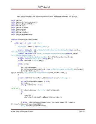 C# Tutorial
www.reserachdesignlab.com Page 21
Here is the complete code for serial communication between transmitter and receiver.
using System;
using System.Collections.Generic;
using System.ComponentModel;
using System.Data;
using System.Drawing;
using System.Linq;
using System.Text;
using System.IO.Ports;
using System.Windows.Forms;
namespace CodeProjectSerialComms
{
public partial class Form1 : Form
{
SerialPort ComPort = new SerialPort();
internal delegate void SerialDataReceivedEventHandlerDelegate(object sender,
SerialDataReceivedEventArgs e);
internal delegate void SerialPinChangedEventHandlerDelegate(object sender,
SerialPinChangedEventArgs e);
private SerialPinChangedEventHandler SerialPinChangedEventHandler1;
delegate void SetTextCallback(string text);
string InputData = String.Empty;
public Form1()
{
InitializeComponent();
SerialPinChangedEventHandler1 = new SerialPinChangedEventHandler(PinChanged);
ComPort.DataReceived += new
System.IO.Ports.SerialDataReceivedEventHandler(port_DataReceived_1);
}
private void btnGetSerialPorts_Click(object sender, EventArgs e)
{
string[] ArrayComPortsNames = null;
int index = -1;
string ComPortName = null;
//Com Ports
ArrayComPortsNames = SerialPort.GetPortNames();
do
{
index += 1;
cboPorts.Items.Add(ArrayComPortsNames[index]);
} while (!((ArrayComPortsNames[index] == ComPortName) || (index ==
ArrayComPortsNames.GetUpperBound(0))));
Array.Sort(ArrayComPortsNames);
 