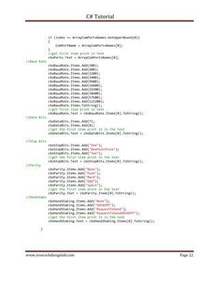 C# Tutorial
www.reserachdesignlab.com Page 22
if (index == ArrayComPortsNames.GetUpperBound(0))
{
ComPortName = ArrayComPortsNames[0];
}
//get first item print in text
cboPorts.Text = ArrayComPortsNames[0];
//Baud Rate
cboBaudRate.Items.Add(300);
cboBaudRate.Items.Add(600);
cboBaudRate.Items.Add(1200);
cboBaudRate.Items.Add(2400);
cboBaudRate.Items.Add(9600);
cboBaudRate.Items.Add(14400);
cboBaudRate.Items.Add(19200);
cboBaudRate.Items.Add(38400);
cboBaudRate.Items.Add(57600);
cboBaudRate.Items.Add(115200);
cboBaudRate.Items.ToString();
//get first item print in text
cboBaudRate.Text = cboBaudRate.Items[0].ToString();
//Data Bits
cboDataBits.Items.Add(7);
cboDataBits.Items.Add(8);
//get the first item print it in the text
cboDataBits.Text = cboDataBits.Items[0].ToString();
//Stop Bits
cboStopBits.Items.Add("One");
cboStopBits.Items.Add("OnePointFive");
cboStopBits.Items.Add("Two");
//get the first item print in the text
cboStopBits.Text = cboStopBits.Items[0].ToString();
//Parity
cboParity.Items.Add("None");
cboParity.Items.Add("Even");
cboParity.Items.Add("Mark");
cboParity.Items.Add("Odd");
cboParity.Items.Add("Space");
//get the first item print in the text
cboParity.Text = cboParity.Items[0].ToString();
//Handshake
cboHandShaking.Items.Add("None");
cboHandShaking.Items.Add("XOnXOff");
cboHandShaking.Items.Add("RequestToSend");
cboHandShaking.Items.Add("RequestToSendXOnXOff");
//get the first item print it in the text
cboHandShaking.Text = cboHandShaking.Items[0].ToString();
}
 