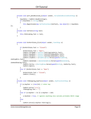 C# Tutorial
www.reserachdesignlab.com Page 23
private void port_DataReceived_1(object sender, SerialDataReceivedEventArgs e)
{
InputData = ComPort.ReadExisting();
if (InputData != String.Empty)
{
this.BeginInvoke(new SetTextCallback(SetText), new object[] { InputData
});
}
}
private void SetText(string text)
{
this.rtbIncoming.Text += text;
}
private void btnPortState_Click(object sender, EventArgs e)
{
if (btnPortState.Text == "Closed")
{
btnPortState.Text = "Open";
ComPort.PortName = Convert.ToString(cboPorts.Text);
ComPort.BaudRate = Convert.ToInt32(cboBaudRate.Text);
ComPort.DataBits = Convert.ToInt16(cboDataBits.Text);
ComPort.StopBits = (StopBits)Enum.Parse(typeof(StopBits),
cboStopBits.Text);
ComPort.Handshake = (Handshake)Enum.Parse(typeof(Handshake),
cboHandShaking.Text);
ComPort.Parity = (Parity)Enum.Parse(typeof(Parity), cboParity.Text);
ComPort.Open();
}
else if (btnPortState.Text == "Open")
{
btnPortState.Text = "Closed";
ComPort.Close();
}
}
private void rtbOutgoing_KeyPress(object sender, KeyPressEventArgs e)
{
if (e.KeyChar == (char)13) // enter key
{
ComPort.Write("rn");
rtbOutgoing.Text = "";
}
else if (e.KeyChar < 32 || e.KeyChar > 126)
{
e.Handled = true; // ignores anything else outside printable ASCII range
}
else
{
ComPort.Write(e.KeyChar.ToString());
 