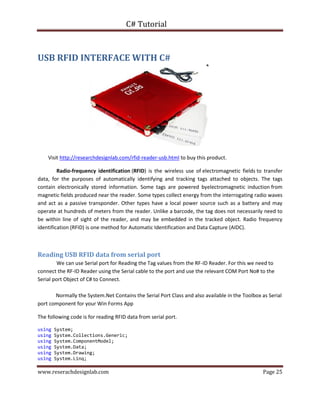 C# Tutorial
www.reserachdesignlab.com Page 25
USB RFID INTERFACE WITH C#
Visit http://researchdesignlab.com/rfid-reader-usb.html to buy this product.
Radio-frequency identification (RFID) is the wireless use of electromagnetic fields to transfer
data, for the purposes of automatically identifying and tracking tags attached to objects. The tags
contain electronically stored information. Some tags are powered byelectromagnetic induction from
magnetic fields produced near the reader. Some types collect energy from the interrogating radio waves
and act as a passive transponder. Other types have a local power source such as a battery and may
operate at hundreds of meters from the reader. Unlike a barcode, the tag does not necessarily need to
be within line of sight of the reader, and may be embedded in the tracked object. Radio frequency
identification (RFID) is one method for Automatic Identification and Data Capture (AIDC).
Reading USB RFID data from serial port
We can use Serial port for Reading the Tag values from the RF-ID Reader. For this we need to
connect the RF-ID Reader using the Serial cable to the port and use the relevant COM Port No# to the
Serial port Object of C# to Connect.
Normally the System.Net Contains the Serial Port Class and also available in the Toolbox as Serial
port component for your Win Forms App
The following code is for reading RFID data from serial port.
using System;
using System.Collections.Generic;
using System.ComponentModel;
using System.Data;
using System.Drawing;
using System.Linq;
 