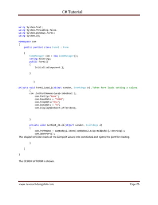 C# Tutorial
www.reserachdesignlab.com Page 26
using System.Text;
using System.Threading.Tasks;
using System.Windows.Forms;
using System.IO;
namespace com
{
public partial class Form1 : Form
{
CommManager com = new CommManager();
string RxString;
public Form1()
{
InitializeComponent();
}
}
private void Form1_Load_1(object sender, EventArgs e) //when form loads setting a values.
{
com .SetPortNameValues(comboBox2 );
com.Parity="None";
com.BaudRate = "9600";
com.StopBits="One";
com.DataBits = "8";
com.DisplayWindow=richTextBox1;
}
private void button1_Click(object sender, EventArgs e)
{
com.PortName = comboBox2.Items[comboBox2.SelectedIndex].ToString();
com.OpenPort();
This snippet of code reads all the comport values into combobox.and opens the port for reading.
}
}
}
The DESIGN of FORM is shown.
 