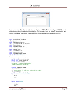 C# Tutorial
www.reserachdesignlab.com Page 27
Here we made use of combobox,richtextbox for displaying RFID DATA after reading and OPEN button to
open the selected comport.for above project you have to create a class for comport management, the
code for this class as given below and it is common for all the serial communication interface.
using Microsoft.VisualBasic;
using System;
using System.Collections;
using System.Collections.Generic;
using System.Data;
using System.Diagnostics;
using System.Text;
using System.Drawing;
using System.IO.Ports;
using System.Windows.Forms;
public class CommManager
{
public bool retriewResonse;
public int signalStrength;
public bool readRfid;
// Public rxModeBin As Boolean
//Public messag2 As String
#region "Manager Enums"
/// <summary>
/// enumeration to hold our transmission types
/// </summary>
public enum TransmissionType
{
Text,
Hex
}
public enum RxMode
{
ASCII,
Dec,
 