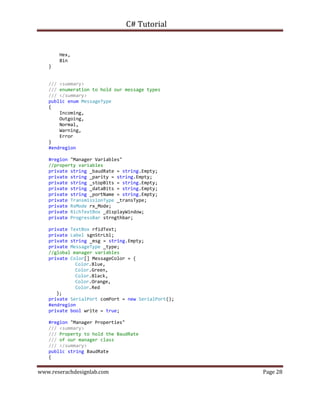 C# Tutorial
www.reserachdesignlab.com Page 28
Hex,
Bin
}
/// <summary>
/// enumeration to hold our message types
/// </summary>
public enum MessageType
{
Incoming,
Outgoing,
Normal,
Warning,
Error
}
#endregion
#region "Manager Variables"
//property variables
private string _baudRate = string.Empty;
private string _parity = string.Empty;
private string _stopBits = string.Empty;
private string _dataBits = string.Empty;
private string _portName = string.Empty;
private TransmissionType _transType;
private RxMode rx_Mode;
private RichTextBox _displayWindow;
private ProgressBar strngthbar;
private TextBox rfidText;
private Label sgnStrLbl;
private string _msg = string.Empty;
private MessageType _type;
//global manager variables
private Color[] MessageColor = {
Color.Blue,
Color.Green,
Color.Black,
Color.Orange,
Color.Red
};
private SerialPort comPort = new SerialPort();
#endregion
private bool write = true;
#region "Manager Properties"
/// <summary>
/// Property to hold the BaudRate
/// of our manager class
/// </summary>
public string BaudRate
{
 