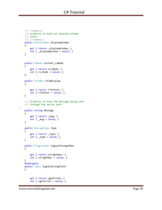 C# Tutorial
www.reserachdesignlab.com Page 30
/// <summary>
/// property to hold our display window
/// value
/// </summary>
public RichTextBox DisplayWindow
{
get { return _displayWindow; }
set { _displayWindow = value; }
}
public RxMode Current_rxMode
{
get { return rx_Mode; }
set { rx_Mode = value; }
}
public TextBox rfidDisplay
{
get { return rfidText; }
set { rfidText = value; }
}
/// Property to hold the message being sent
/// through the serial port
>
public string Message
{
get { return _msg; }
set { _msg = value; }
}
public MessageType Type
{
get { return _type; }
set { _type = value; }
}
public ProgressBar SignalStrengthBar
{
get { return strngthbar; }
set { strngthbar = value; }
}
#endregion
public Label SignalStrengthLbl
{
get { return sgnStrLbl; }
set { sgnStrLbl = value; }
 
