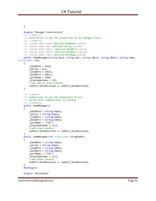 C# Tutorial
www.reserachdesignlab.com Page 31
}
#region "Manager Constructors"
/// <summary>
/// Constructor to set the properties of our Manager Class
/// </summary>
/// <param name="baud">Desired BaudRate</param>
/// <param name="par">Desired Parity</param>
/// <param name="sBits">Desired StopBits</param>
/// <param name="dBits">Desired DataBits</param>
/// <param name="name">Desired PortName</param>
public CommManager(string baud, string par, string sBits, string dBits, string name,
RichTextBox rtb)
{
_baudRate = baud;
_parity = par;
_stopBits = sBits;
_dataBits = dBits;
_portName = name;
_displayWindow = rtb;
//now add an event handler
comPort.DataReceived += comPort_DataReceived;
}
/// <summary>
/// Comstructor to set the properties of our
/// serial port communicator to nothing
/// </summary>
public CommManager()
{
_baudRate = string.Empty;
_parity = string.Empty;
_stopBits = string.Empty;
_dataBits = string.Empty;
_portName = "COM1";
_displayWindow = null;
//add event handler
comPort.DataReceived += comPort_DataReceived;
}
public CommManager(ref ProgressBar strngthBar)
{
_baudRate = string.Empty;
_parity = string.Empty;
_stopBits = string.Empty;
_dataBits = string.Empty;
_portName = "COM1";
_displayWindow = null;
//add event handler
comPort.DataReceived += comPort_DataReceived;
}
#endregion
#region "WriteData"
 