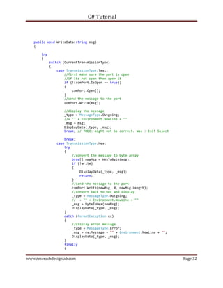 C# Tutorial
www.reserachdesignlab.com Page 32
public void WriteData(string msg)
{
try
{
switch (CurrentTransmissionType)
{
case TransmissionType.Text:
//first make sure the port is open
//if its not open then open it
if (!(comPort.IsOpen == true))
{
comPort.Open();
}
//send the message to the port
comPort.Write(msg);
//display the message
_type = MessageType.Outgoing;
//+ "" + Environment.NewLine + ""
_msg = msg;
DisplayData(_type, _msg);
break; // TODO: might not be correct. Was : Exit Select
break;
case TransmissionType.Hex:
try
{
//convert the message to byte array
byte[] newMsg = HexToByte(msg);
if (!write)
{
DisplayData(_type, _msg);
return;
}
//send the message to the port
comPort.Write(newMsg, 0, newMsg.Length);
//convert back to hex and display
_type = MessageType.Outgoing;
// + "" + Environment.NewLine + ""
_msg = ByteToHex(newMsg);
DisplayData(_type, _msg);
}
catch (FormatException ex)
{
//display error message
_type = MessageType.Error;
_msg = ex.Message + "" + Environment.NewLine + "";
DisplayData(_type, _msg);
}
finally
{
 