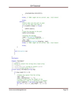C# Tutorial
www.reserachdesignlab.com Page 33
_displayWindow.SelectAll();
}
break; // TODO: might not be correct. Was : Exit Select
break;
default:
//first make sure the port is open
//if its not open then open it
if (!(comPort.IsOpen == true))
{
comPort.Open();
}
//send the message to the port
comPort.Write(msg);
//display the message
_type = MessageType.Outgoing;
//+ "" + Environment.NewLine + ""
_msg = msg;
DisplayData(MessageType.Outgoing, _msg);
break; // TODO: might not be correct. Was : Exit Select
break;
}
}
catch (Exception ex)
{
}
}
#endregion
#region "HexToByte"
/// <summary>
/// method to convert hex string into a byte array
/// </summary>
/// <param name="msg">string to convert</param>
/// <returns>a byte array</returns>
private byte[] HexToByte(string msg)
{
if (msg.Length % 2 == 0)
{
//remove any spaces from the string
_msg = msg;
_msg = msg.Replace(" ", "");
//create a byte array the length of the
//divided by 2 (Hex is 2 characters in length)
byte[] comBuffer = new byte[_msg.Length / 2];
for (int i = 0; i <= _msg.Length - 1; i += 2)
{
 