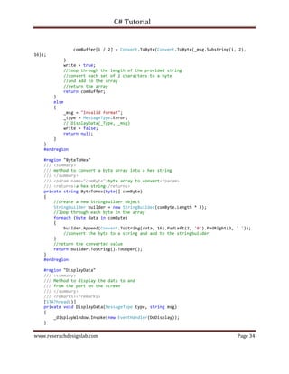 C# Tutorial
www.reserachdesignlab.com Page 34
comBuffer[i / 2] = Convert.ToByte(Convert.ToByte(_msg.Substring(i, 2),
16));
}
write = true;
//loop through the length of the provided string
//convert each set of 2 characters to a byte
//and add to the array
//return the array
return comBuffer;
}
else
{
_msg = "Invalid format";
_type = MessageType.Error;
// DisplayData(_Type, _msg)
write = false;
return null;
}
}
#endregion
#region "ByteToHex"
/// <summary>
/// method to convert a byte array into a hex string
/// </summary>
/// <param name="comByte">byte array to convert</param>
/// <returns>a hex string</returns>
private string ByteToHex(byte[] comByte)
{
//create a new StringBuilder object
StringBuilder builder = new StringBuilder(comByte.Length * 3);
//loop through each byte in the array
foreach (byte data in comByte)
{
builder.Append(Convert.ToString(data, 16).PadLeft(2, '0').PadRight(3, ' '));
//convert the byte to a string and add to the stringbuilder
}
//return the converted value
return builder.ToString().ToUpper();
}
#endregion
#region "DisplayData"
/// <summary>
/// Method to display the data to and
/// from the port on the screen
/// </summary>
/// <remarks></remarks>
[STAThread()]
private void DisplayData(MessageType type, string msg)
{
_displayWindow.Invoke(new EventHandler(DoDisplay));
}
 