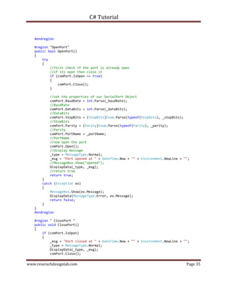 C# Tutorial
www.reserachdesignlab.com Page 35
#endregion
#region "OpenPort"
public bool OpenPort()
{
try
{
//first check if the port is already open
//if its open then close it
if (comPort.IsOpen == true)
{
comPort.Close();
}
//set the properties of our SerialPort Object
comPort.BaudRate = int.Parse(_baudRate);
//BaudRate
comPort.DataBits = int.Parse(_dataBits);
//DataBits
comPort.StopBits = (StopBits)Enum.Parse(typeof(StopBits), _stopBits);
//StopBits
comPort.Parity = (Parity)Enum.Parse(typeof(Parity), _parity);
//Parity
comPort.PortName = _portName;
//PortName
//now open the port
comPort.Open();
//display message
_type = MessageType.Normal;
_msg = "Port opened at " + DateTime.Now + "" + Environment.NewLine + "";
//MessageBox.Show("opened");
DisplayData(_type, _msg);
//return true
return true;
}
catch (Exception ex)
{
MessageBox.Show(ex.Message);
DisplayData(MessageType.Error, ex.Message);
return false;
}
}
#endregion
#region " ClosePort "
public void ClosePort()
{
if (comPort.IsOpen)
{
_msg = "Port closed at " + DateTime.Now + "" + Environment.NewLine + "";
_type = MessageType.Normal;
DisplayData(_type, _msg);
comPort.Close();
 