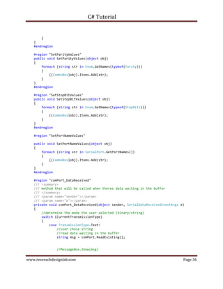 C# Tutorial
www.reserachdesignlab.com Page 36
}
}
#endregion
#region "SetParityValues"
public void SetParityValues(object obj)
{
foreach (string str in Enum.GetNames(typeof(Parity)))
{
((ComboBox)obj).Items.Add(str);
}
}
#endregion
#region "SetStopBitValues"
public void SetStopBitValues(object obj)
{
foreach (string str in Enum.GetNames(typeof(StopBits)))
{
((ComboBox)obj).Items.Add(str);
}
}
#endregion
#region "SetPortNameValues"
public void SetPortNameValues(object obj)
{
foreach (string str in SerialPort.GetPortNames())
{
((ComboBox)obj).Items.Add(str);
}
}
#endregion
#region "comPort_DataReceived"
/// <summary>
/// method that will be called when theres data waiting in the buffer
/// </summary>
/// <param name="sender"></param>
/// <param name="e"></param>
private void comPort_DataReceived(object sender, SerialDataReceivedEventArgs e)
{
//determine the mode the user selected (binary/string)
switch (CurrentTransmissionType)
{
case TransmissionType.Text:
//user chose string
//read data waiting in the buffer
string msg = comPort.ReadExisting();
//MessageBox.Show(msg)
 