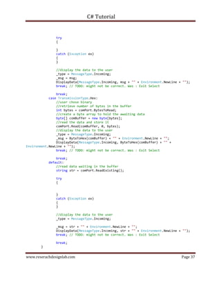 C# Tutorial
www.reserachdesignlab.com Page 37
try
{
}
catch (Exception ex)
{
}
//display the data to the user
_type = MessageType.Incoming;
_msg = msg;
DisplayData(MessageType.Incoming, msg + "" + Environment.NewLine + "");
break; // TODO: might not be correct. Was : Exit Select
break;
case TransmissionType.Hex:
//user chose binary
//retrieve number of bytes in the buffer
int bytes = comPort.BytesToRead;
//create a byte array to hold the awaiting data
byte[] comBuffer = new byte[bytes];
//read the data and store it
comPort.Read(comBuffer, 0, bytes);
//display the data to the user
_type = MessageType.Incoming;
_msg = ByteToHex(comBuffer) + "" + Environment.NewLine + "";
DisplayData(MessageType.Incoming, ByteToHex(comBuffer) + "" +
Environment.NewLine + "");
break; // TODO: might not be correct. Was : Exit Select
break;
default:
//read data waiting in the buffer
string str = comPort.ReadExisting();
try
{
}
catch (Exception ex)
{
}
//display the data to the user
_type = MessageType.Incoming;
_msg = str + "" + Environment.NewLine + "";
DisplayData(MessageType.Incoming, str + "" + Environment.NewLine + "");
break; // TODO: might not be correct. Was : Exit Select
break;
}
 